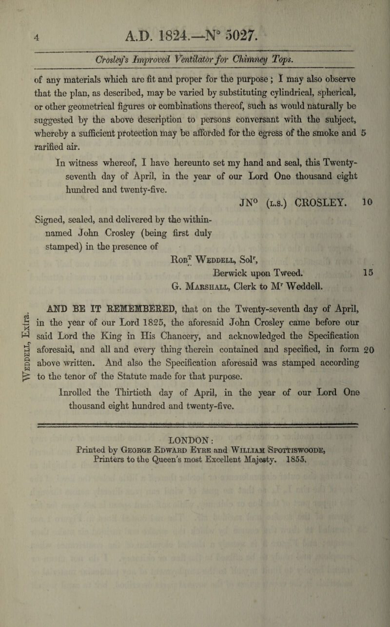 Weddell, Extra. Crosley s Improved Ventilator for Chimney Tops. of any materials which are fit and proper for the purpose ; I may also observe that the plan, as described, may be varied by substituting cylindrical, spherical, or other geometrical figures or combinations thereof, such as would naturally be suggested by the above description to persons conversant with the subject, whereby a sufficient protection may be afforded for the egress of the smoke and 5 rarified air. In witness whereof, I have hereunto set my hand and seal, this Twenty- seventh day of April, in the year of our Lord One thousand eight hundred and twenty-five. JN° (l.s.) CROSLEY. 10 Signed, sealed, and delivered by the within- named John Crosley (being first duly stamped) in the presence of Robt Weddell, Solr, Berwick upon Tweed. 15 G. Marshall, Clerk to Mr Weddell. AND BE IT REMEMBERED, that on the Twenty-seventh day of April, in the year of our Lord 1825, the aforesaid John Crosley came before our said Lord the King in His Chancery, and acknowledged the Specification aforesaid, and all and every thing therein contained and specified, in form 20 above written. And also the Specification aforesaid was stamped according to the tenor of the Statute made for that purpose. Inrolled the Thirtieth day of April, in the year of our Lord One thousand eight hundred and twenty-five. LONDON: Printed by George Edward Eyre and William Spottiswoode,