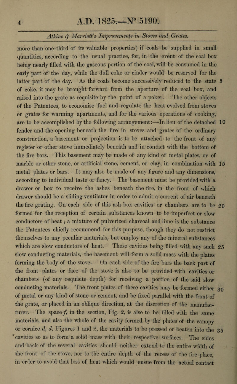 Atkins 3Iarriott's Improvements in Stoves and Grates. more than one-third of its valuable properties) if coals be supplied in small quantities, according to the usual practice, for, in the event of the coal box being nearly filled with the gaseous portion of the coal, will be consumed in the early part of the day, while the dull coke or cinder would be reserved for the latter part of the day. As the coals become successively reduced to the state 5 of coke, it may be brought forward from the aperture of the coal box, and raised into the grate as requisite by the point of a poker. The other objects of the Patentees, to economise ‘fuel and regulate the heat evolved from stoves or grates for warming apartments, and for the various operations of cooking, are to be accomplished by the following arrangement:—-Inlieu of the detached 10 fender and the opening beneath the fire in stoves and grates of the ordinary construction, a basement or projection is to be attached to the front of any register or other stove immediately beneath and in contact with the bottom of the fire bars. This basement may be made of any kind of metal plates, or of marble or other stone, or artificial stone, cement, or clay, in combination with 15 metal plates 'or bars. It may also be made of any figure and any dimensions, according to individual taste or fancy. The basement must be provided with a drawer or box to receive the ashes beneath the fire, in the front of which drawer should be a sliding ventilator in order to admit a current of air beneath the fire grating. On'each side of this ash box cavities or chambers are to be 20 formed for the reception of certain substances known to be imperfect or slow conductors of heat; a mixture of pulverized charcoal and lime is the substance the Patentees chiefly recommend for this purpose, though they do not restrict themselves to any peculiar materials, but employ any of the mineral substances which are slow conductors of heat. Those cavities being filled with any such 25 slow conducting materials, the basement will form a solid mass with the plates forming the body of the stove. On each side of the fire bars the back part of the front plates or face of the stove is also to be provided with cavities or chambers (of any requisite depth) for receiving a portion of the said slow conducting materials. The front plates of these cavities may be formed either 30 of metal or any kind of stone or cement, and be fixed parallel with the front of the grate, or placed in an oblique direction, at the discretion of the manufac¬ turer. The space/, in the section. Fig. S, is also to be filled with the same materials, and also the whole of the cavity formed by the plates of the canopy or cornice d, d, Figures 1 and 2, the materials to be pressed or beaten into the 35 cavities so as to form a solid mass with their respective surfaces. The sides and back of the several cavities should neither extend to the entire width of the trout of the stove, nor to the entire depth of the recess of the fire-place, in order to avoid that loss of heat which would ensue from the actual contact