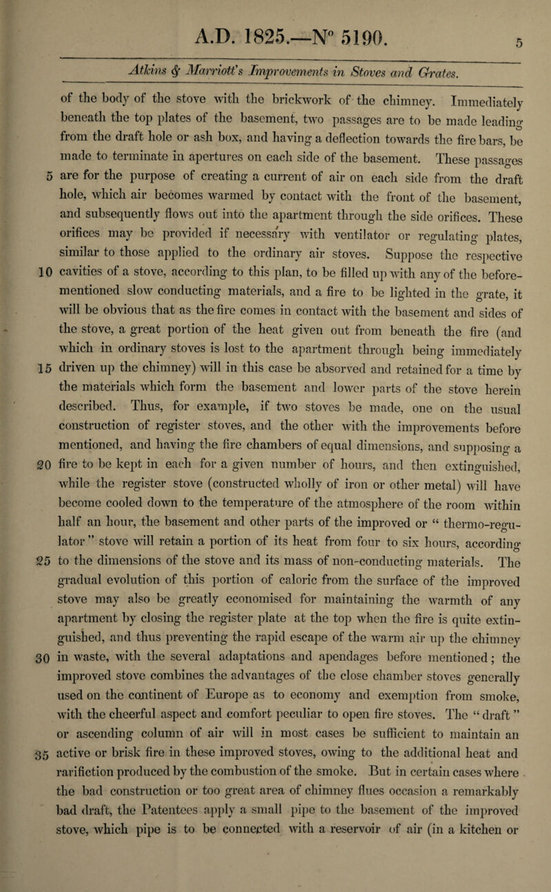 5 Athins ^ Mamott's Improvements in Stoves and Grates. of the body of the stove with the brickwork of' the chimney. Immediately beneath the top plates of the basement, two passages are to be made leading from the draft hole or ash box, and having a deflection towards the fire bars, be made to terminate in apertures on each side of the basement. These passages 5 are for the purpose of creating a current of air on each side from the draft hole, which air becomes warmed by contact with the front of the basement, and subsequently flows out into the apartment through the side orifices. These orifices may be provided if necessary with ventilator or regulating plates, similar to those applied to the ordinary air stoves. Suppose the respective 10 cavities of a stove, according to this plan, to be filled up with any of the before- mentioned slow conducting materials, and a fire to be lighted in the grate, it will be obvious that as the fire comes in contact with the basement and sides of the stove, a great portion of the heat given out from beneath the fire (and which in ordinary stoves is lost to the apartment through being immediately 15 driven up the chimney) will in this case be absorved and retained for a time by the materials which form the basement and lower parts of the stove herein described. Thus, for example, if two stoves be made, one on the usual construction of register stoves, and the other with the improvements before mentioned, and having the fire chambers of equal dimensions, and supposing a 20 fire to be kept in each for a given number of hours, and then extinguished, while the register stove (constructed wholly of iron or other metal) will have become cooled down to the temperature of the atmosphere of the room within half an hour, the basement and other parts of the improved or “ thermo-regu¬ lator ” stove will retain a portion of its heat from four to six hours, accordino’ 25 to the dimensions of the stove and its mass of non-conducting materials. The gradual evolution of this portion of caloric from the surface of the improved stove may also be greatly economised for maintaining the warmth of any apartment by closing the register plate at the top when the fire is quite extin- guished, and thus preventing the rapid escape of the warm air up the chimney 30 in waste, with the several adaptations and apendages before mentioned; the improved stove combines the advantages of the close chamber stoves generally used on the continent of Europe as to economy and exemption from smoke, with the cheerful aspect and comfort peculiar to open fire stoves. The “ draft ” or ascending column of air will in most cases be sufficient to maintain an 35 active or brisk fire in these improved stoves, owing to the additional heat and rarifiction produced by the combustion of the smoke. But in certain cases where . the bad construction or too great area of chimney flues occasion a remarkably bad draft, the Patentees apply a small pii)c to the basement of the improved stove, which pipe is to be connected with a reservoir of air (in a kitchen or