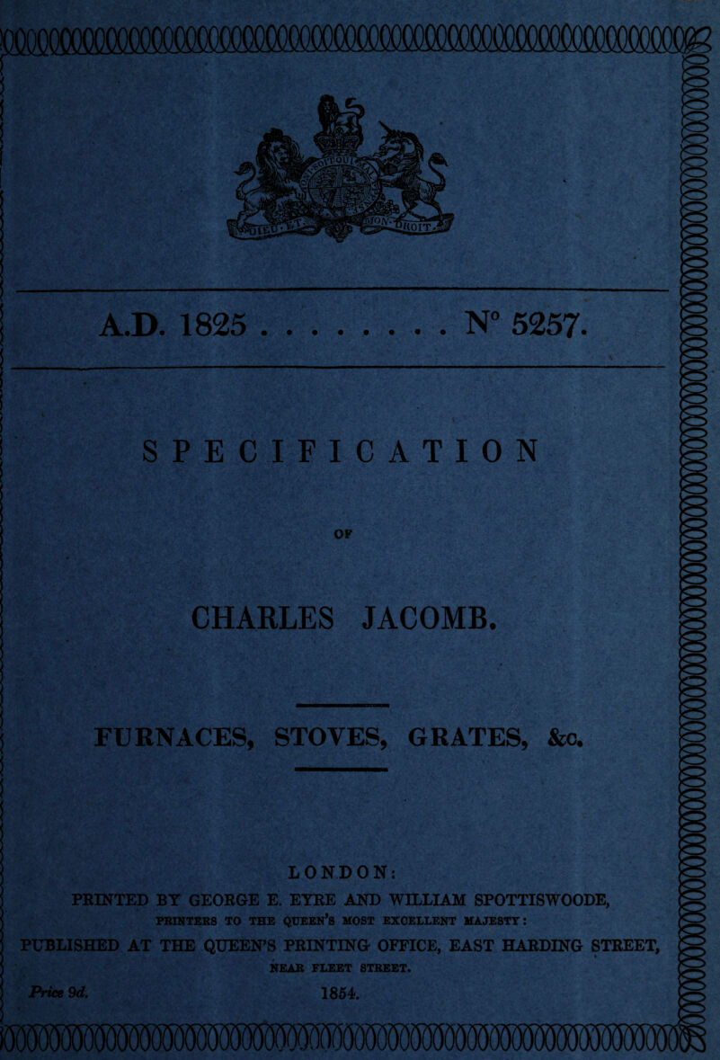 A.D. 1825 N° 5257- SPECIFICATION OF CHARLES JACOMB. FURNACES, STOVES, GRATES, &c. LONDON: PRINTED BY GEORGE E. EYRE AND WILLIAM SPOTTISWOODE, PRINTERS TO THE QUEEN’S HOST EXCELLENT MAJESTY: PUBLISHED AT THE QUEEN’S PRINTING OFFICE, EAST HARDING STREET, * NEAR FLEET STREET. 1854. Price 9d.