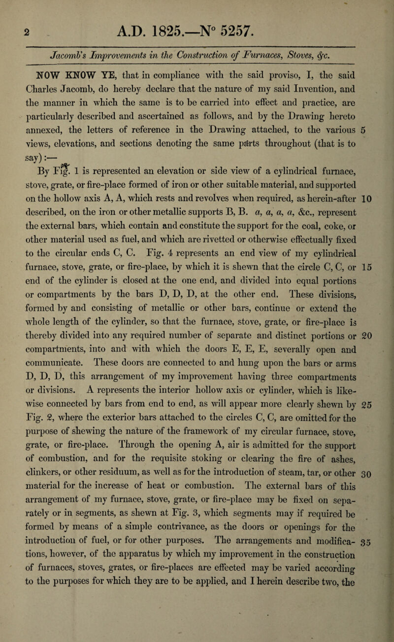 JacomJjs Improvements in the Construction of Furnaces, Stoves, Qc. NOW KNOW YE, that in compliance with the said proviso, I, the said Charles Jacomb, do hereby declare that the nature of my said Invention, and the manner in which the same is to be carried into effect and practice, are particularly described and ascertained as follows, and by the Drawing hereto annexed, the letters of reference in the Drawing attached, to the various 5 views, elevations, and sections denoting the same parts throughout (that is to say):— By Fig. 1 is represented an elevation or side view of a cylindrical furnace, stove, grate, or fire-place formed of iron or other suitable material, and supported on the hollow axis A, A, which rests and revolves when required, as herein-after 10 described, on the iron or other metallic supports B, B. a, a, a, a, &c., represent the external bars, which contain and constitute the support for the coal, coke, or other material used as fuel, and which are rivetted or otherwise effectually fixed to the circular ends C, C. Fig. 4 represents an end view of my cylindrical furnace, stove, grate, or fire-place, by which it is shewn that the circle C, C, or 15 end of the cylinder is closed at the one end, and divided into equal portions or compartments by the bars D, D, D, at the other end. These divisions, formed by and consisting of metallic or other bars, continue or extend the whole length of the cylinder, so that the furnace, stove, grate, or fire-place is thereby divided into any required number of separate and distinct portions or 20 compartments, into and with which the doors E, E, E, severally open and communicate. These doors are connected to and hung upon the bars or arms D, D, D, this arrangement of my improvement having three compartments or divisions. A represents the interior hollow axis or cylinder, which is like¬ wise connected by bars from end to end, as will appear more clearly shewn by 25 Fig. 2, where the exterior bars attached to the circles C, C, are omitted for the purpose of shewing the nature of the framework of my circular furnace, stove, grate, or fire-place. Through the opening A, air is admitted for the support of combustion, and for the requisite stoking or clearing the fire of ashes, clinkers, or other residuum, as well as for the introduction of steam, tar, or other 30 material for the increase of heat or combustion. The external bars of this arrangement of my furnace, stove, grate, or fire-place may be fixed on sepa¬ rately or in segments, as shewn at Fig. 3, which segments may if required be formed by means of a simple contrivance, as the doors or openings for the introduction of fuel, or for other purposes. The arrangements and modifica- 35 tions, however, of the apparatus by which my improvement in the construction of furnaces, stoves, grates, or fire-places are effected may be varied according to the purposes for which they are to be applied, and I herein describe two, the