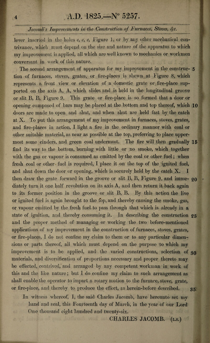 Jacomb1 s Improvements in the Construction of Furnaces, Stoves, §c. lever inserted in the holes c, c, c, Figure 1, or by any other mechanical con¬ trivance, which must depend on the size and nature of the apparatus to which my improvement is applied, all which are well known to mechanics or workmen conversant in work of this nature. The second arrangement of apparatus for my improvement in the construe- 5 tion of furnaces, stoves, grates, or fire-places is shewn at Figure 8, which represents a front view or elevation of a domestic grate or fire-place sup¬ ported on the axis A, A, which slides and is held in the longitudinal groove or slit B, B, Figure 9. This grate or fire-place is so formed that a door or opening composed of bars may be placed at the bottom and top thereof, which 10 doors are made to open and shut, and when shut are held fast by the catch at X. To put this arrangement of my improvement in furnaces, stoves, grates, and fire-places in action, I light a fire in the ordinary manner with coal or other suitable material, as near as possible at the top, preferring to place upper¬ most some cinders, and green coal undermost. The fire will then gradually 15 find its way to the bottom, burning with little or no smoke, which together with the gas or vapour is consumed as emitted by the coal or other fuel; when fresh coal or other fuel is required, I place it on the top of the ignited fuel, and shut down the door or opening, which is securely held by the catch X. I then draw the grate forward in the groove or slit B, B, Figure 9, and imme- go ' diately turn it one half revolution on its axis A, and then return it back again to its former position in the groove or slit B, B. By this action the live or ignited fuel is again brought to the fop, and thereby causing the smoke, gas, or vapour emitted by the fresh fuel to pass through that which is already in a state of ignition, and thereby consuming it. In describing the construction £5 and the proper method of managing or working the two before-mentioned applications of my improvement in the construction of furnaces, stoves, grates, or fire-places, I do not confine my claim to them or to any particular dimen¬ sions or parts thereof, all which must depend on the purpose to which my improvement is to be applied, and the varied constructions, selection of 30 materials, and diversification of proportions necessary and proper thereto may be effected, contrived, and arranged by any competent workman in work of this and the like nature; but I do coniine my claim to such arrangement as shall enable the operator to impart a rotary motion to the furnace, stove, grate, or fire-place, and thereby to produce the effect, as herein-before described. 35 In witness whereof, I, the said Charles Jacomb, have hereunto set my * hand and seal, this Fourteenth day of March, in the year of our Lord One thousand eight hundred and twenty-six. CHARLES JACOMB. (l.s.) -tV/? ■j ,:n.i