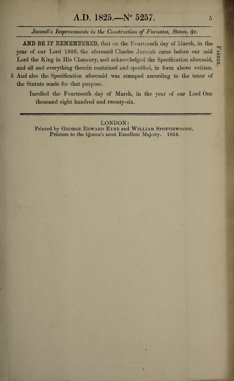 Jacomb's Improvements in the Construction of Furnaces, Stoves, tyc. AND BE IT REMEMBERED, that on the Fourteenth day of March, in the year of our Lord 1826, the aforesaid Charles Jacomb came before our said Lord the King in His Chancery, and acknowledged the Specification aforesaid, and all and everything therein contained and specified, in form above written. 5 And also the Specification aforesaid was stamped according to the tenor of the Statute made for that purpose. LONDON: Printed by George Edward Eyre and William Spottiswoode, Farrer