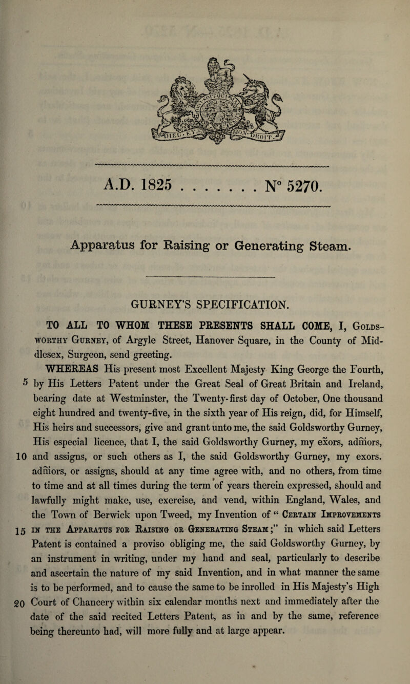 Apparatus for Raising or Generating Steam. GURNEY’S SPECIFICATION. TO ALL TO WHOM THESE PRESENTS SHALL COME, I, Golds¬ worthy Gurney, of Argyle Street, Hanover Square, in the County of Mid¬ dlesex, Surgeon, send greeting. WHEREAS His present most Excellent Majesty King George the Fourth, 5 by His Letters Patent under the Great Seal of Great Britain and Ireland, bearing date at Westminster, the Twenty-first day of October, One thousand eight hundred and twenty-five, in the sixth year of His reign, did, for Himself, His heirs and successors, give and grant unto me, the said Goldsworthy Gurney, His especial licence, that I, the said Goldsworthy Gurney, my exors, adniors, 10 and assigns, or such others as I, the said Goldsworthy Gurney, my exors. adniors, or assigns, should at any time agree with, and no others, from time to time and at all times during the term of years therein expressed, should and lawfully might make, use, exercise, and vend, within England, Wales, and the Town of Berwick upon Tweed, my Invention of “ Certain Improvements 15 in the Apparatus for Raising or Generating Steam;” in which said Letters Patent is contained a proviso obliging me, the said Goldsworthy Gurney, by an instrument in writing, under my hand and seal, particularly to describe and ascertain the nature of my said Invention, and in what manner the same is to be performed, and to cause the same to be inrolled in His Majesty’s High 20 Court of Chancery within six calendar months next and immediately after the date of the said recited Letters Patent, as in and by the same, reference being thereunto had, will more fully and at large appear.
