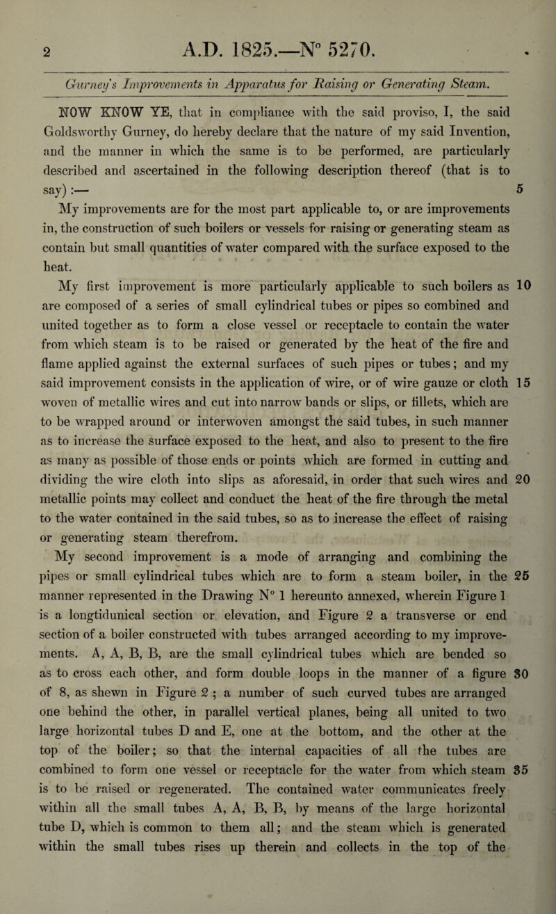 Gurney s Improvements in Apparatus for liaising or Generating Steam. NOW KNOW YE, that in compliance with the said proviso, I, the said Goldsworthy Gurney, do hereby declare that the nature of my said Invention, and the manner in which the same is to be performed, are particularly described and ascertained in the following description thereof (that is to say) :— 5 My improvements are for the most part applicable to, or are improvements in, the construction of such boilers or vessels for raising or generating steam as contain but small quantities of water compared with the surface exposed to the heat. My first improvement is more particularly applicable to such boilers as 10 are composed of a series of small cylindrical tubes or pipes so combined and united together as to form a close vessel or receptacle to contain the water from which steam is to be raised or generated by the heat of the fire and flame applied against the external surfaces of such pipes or tubes; and my said improvement consists in the application of wire, or of wire gauze or cloth 15 woven of metallic wires and cut into narrow bands or slips, or fillets, which are to be wrapped around or interwoven amongst the said tubes, in such manner as to increase the surface exposed to the heat, and also to present to the fire as many as possible of those ends or points which are formed in cutting and dividing the wire cloth into slips as aforesaid, in order that such wires and 20 metallic points may collect and conduct the heat of the fire through the metal to the water contained in the said tubes, so as to increase the effect of raising or generating steam therefrom. My second improvement is a mode of arranging and combining the pipes or small cylindrical tubes which are to form a steam boiler, in the 25 manner represented in the Drawing N° 1 hereunto annexed, wherein Figure 1 is a longtidunical section or elevation, and Figure 2 a transverse or end section of a boiler constructed with tubes arranged according to my improve¬ ments. A, A, B, B, are the small cylindrical tubes which are bended so as to cross each other, and form double loops in the manner of a figure 30 of 8, as shewn in Figure 2 ; a number of such curved tubes are arranged one behind the other, in parallel vertical planes, being all united to two large horizontal tubes D and E, one at the bottom, and the other at the top of the boiler; so that the internal capacities of all the tubes are combined to form one vessel or receptacle for the water from which steam 35 is to be raised or regenerated. The contained water communicates freely within all the small tubes A, A, B, B, by means of the large horizontal tube D, which is common to them all; and the steam which is generated within the small tubes rises up therein and collects in the top of the