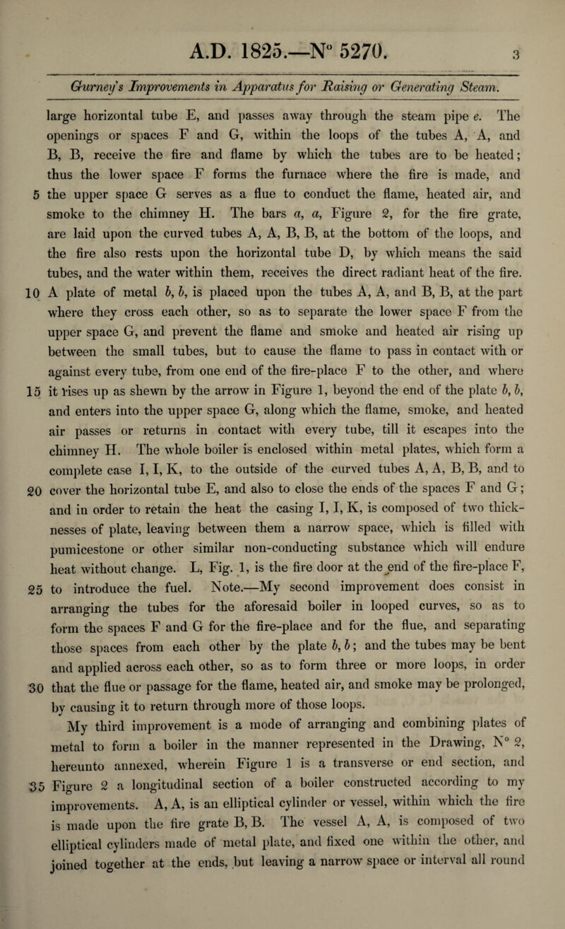 Gurney s Improvements in Apparatus for Haisivig or Generating Steam. large horizontal tube E, and passes away through the steam pipe e. The openings or spaces F and G, within the loops of the tubes A, A, and B, B, receive the fire and flame by which the tubes are to be heated; thus the lower space F forms the furnace where the fire is made, and 5 the upper space G serves as a flue to conduct the flame, heated air, and smoke to the chimney H. The bars a, a, Figure 2, for the fire grate, are laid upon the curved tubes A, A, B, B, at the bottom of the loops, and the fire also rests upon the horizontal tube D, by which means the said tubes, and the water within them, receives the direct radiant heat of the fire. 10 A plate of metal b, b, is placed upon the tubes A, A, and B, B, at the part where they cross each other, so as to separate the lower space F from the upper space G, and prevent the flame and smoke and heated air rising up between the small tubes, but to cause the flame to pass in contact with or against every tube, from one end of the fire-place F to the other, and where 15 it Vises up as shewn by the arrow in Figure 1, beyond the end of the plate 6, b, and enters into the upper space G, along which the flame, smoke, and heated air passes or returns in contact with every tube, till it escapes into the chimney H. The whole boiler is enclosed within metal plates, which form a complete case I, I, Iv, to the outside of the curved tubes A, A, B, B, and to 20 cover the horizontal tube E, and also to close the ends of the spaces F and G; and in order to retain the heat the casing I, I, K, is composed of two thick¬ nesses of plate, leaving between them a narrow space, which is filled with pumicestone or other similar non-conducting substance which will endure heat without change. L, Fig. 1, is the fire door at the end of the fire-place F, 25 to introduce the fuel. Note.—My second improvement does consist in arranging the tubes for the aforesaid boiler in looped curves, so as to form the spaces F and G for the fire-place and for the flue, and separating those spaces from each other by the plate b, b; and the tubes may be bent and applied across each other, so as to form three or more loops, in order 30 that the flue or passage for the flame, heated air, and smoke may be prolonged, by causing it to return through more of those loops. My third improvement is a mode of arranging and combining plates of metal to form a boiler in the manner represented in the Drawing, N° 2, hereunto annexed, wherein Figure 1 is a transverse or end section, and 35 Figure 2 a longitudinal section of a boiler constructed according to my improvements. A, A, is an elliptical cylinder or vessel, within which the fire is made upon the fire grate B, B. The vessel A, A, is composed of two elliptical cylinders made of metal plate, and fixed one within the other, and joined together at the ends, but leaving a narrow space or interval all round