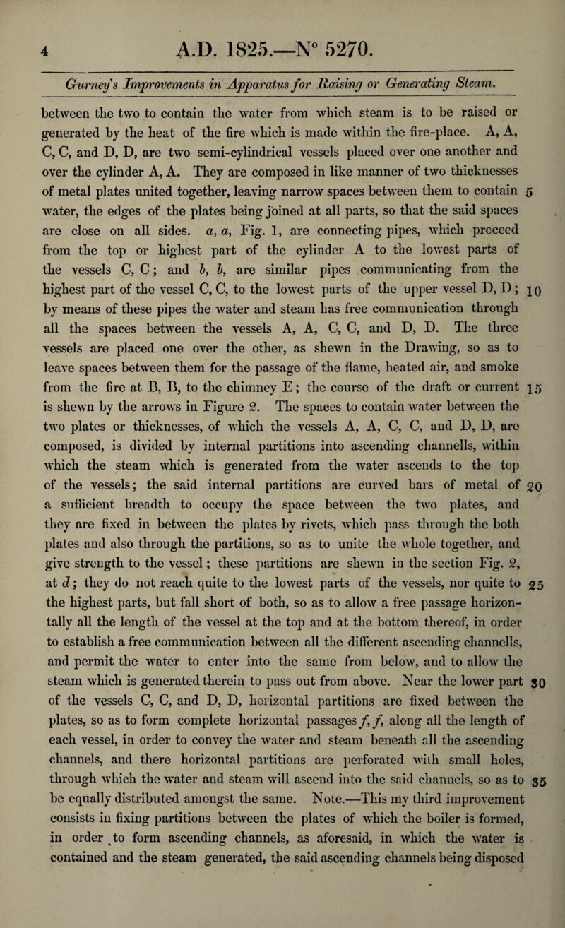 Gurneys Improvements in Apparatus for liaising or Generating Steam. between tbe two to contain tbe water from which steam is to be raised or generated by the heat of the fire which is made within the fire-place. A, A, C, C, and D, D, are two semi-cylindrical vessels placed over one another and over the cylinder A, A. They are composed in like manner of two thicknesses of metal plates united together, leaving narrow spaces between them to contain 5 water, the edges of the plates being joined at all parts, so that the said spaces are close on all sides, a, a, Fig. 1, are connecting pipes, which proceed from the top or highest part of the cylinder A to the lowest parts of the vessels C, C; and b, b, are similar pipes communicating from the highest part of the vessel C, C, to the lowest parts of the upper vessel D, D ; 10 by means of these pipes the water and steam has free communication through all the spaces between the vessels A, A, C, C, and D, D. The three vessels are placed one over the other, as shewn in the Drawing, so as to leave spaces between them for the passage of the flame, heated air, and smoke from the fire at B, B, to the chimney E; the course of the draft or current \ 5 is shewn by the arrows in Figure 2. The spaces to contain water between the two plates or thicknesses, of which the vessels A, A, C, C, and D, D, are composed, is divided by internal partitions into ascending channells, within which the steam which is generated from the water ascends to the top of the vessels; the said internal partitions are curved bars of metal of go a sufficient breadth to occupy the space between the two plates, and they are fixed in between the plates by rivets, which pass through the both plates and also through the partitions, so as to unite the whole together, and give strength to the vessel; these partitions are shewn in the section Fig. 2, at d; they do not reach quite to the lowest parts of the vessels, nor quite to 35 the highest parts, but fall short of both, so as to allow a free passage horizon¬ tally all the length of the vessel at the top and at the bottom thereof, in order to establish a free communication between all the different ascending channells, and permit the wTater to enter into the same from below, and to allow the steam which is generated therein to pass out from above. Near the lower part so of the vessels C, C, and D, D, horizontal partitions are fixed between the plates, so as to form complete horizontal passages/,/, along all the length of each vessel, in order to convey the water and steam beneath all the ascending channels, and there horizontal partitions are perforated with small holes, through which the water and steam will ascend into the said channels, so as to 35 be equally distributed amongst the same. Note.—This my third improvement consists in fixing partitions between the plates of which the boiler is formed, in order to form ascending channels, as aforesaid, in which the water is contained and the steam generated, the said ascending channels being disposed