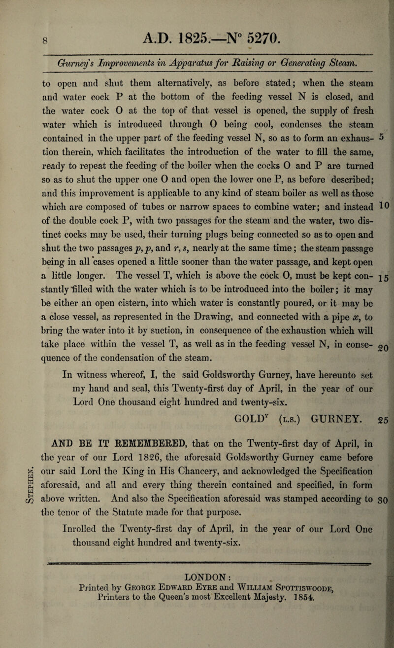 Stephen. Gurney s Improvements in Apparatus for liaising or Generating Steam. to open and shut them alternatively, as before stated; when the steam and water cock P at the bottom of the feeding vessel N is closed, and the water cock 0 at the top of that vessel is opened, the supply of fresh water which is introduced through 0 being cool, condenses the steam tion therein, which facilitates the introduction of the water to fill the same, ready to repeat the feeding of the boiler when the cocks 0 and P are turned so as to shut the upper one 0 and open the lower one P, as before described; and this improvement is applicable to any kind of steam boiler as well as those which are composed of tubes or narrow spaces to combine water; and instead 10 of the double cock P, with two passages for the steam and the water, two dis¬ tinct cocks may be used, their turning plugs being connected so as to open and shut the two passages p, p, and r, s, nearly at the same time; the steam passage being in all cases opened a little sooner than the water passage, and kept open a little longer. The vessel T, which is above the cock 0, must be kept con- j 5 stantly filled with the water which is to be introduced into the boiler; it may be either an open cistern, into which water is constantly poured, or it may be a close vessel, as represented in the Drawing, and connected with a pipe x, to bring the water into it by suction, in consequence of the exhaustion which will take place within the vessel T, as well as in the feeding vessel N, in conse- quence of the condensation of the steam. In witness whereof, I, the said Goldsworthy Gurney, have hereunto set my hand and seal, this Twenty-first day of April, in the year of our Lord One thousand eight hundred and twenty-six. GOLDY (l.s.) GURNEY. 25 AND BE IT REMEMBERED, that on the Twenty-first day of April, in the year of our Lord 1826, the aforesaid Goldsworthy Gurney came before our said Lord the King in His Chancery, and acknowledged the Specification aforesaid, and all and every thing therein contained and specified, in form above written. And also the Specification aforesaid was stamped according to 30 the tenor of the Statute made for that purpose. Inrolled the Twenty-first day of April, in the year of our Lord One thousand eight hundred and twenty-six. LONDON: Printed by George Edward Eyre and William Spottiswoode, Printers to the Queen’s most Excellent Majesty. 1854.