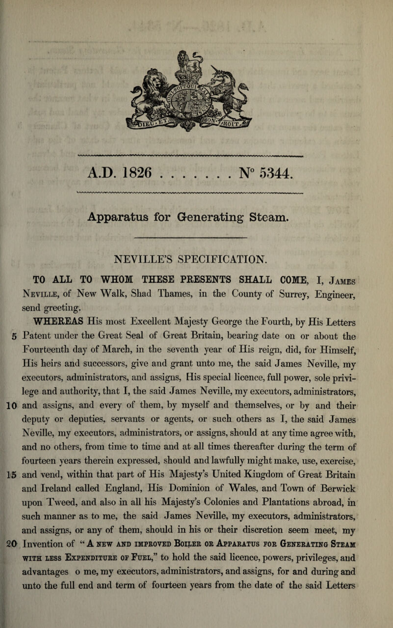 KAAAAAAM A.D. 1826 .N° 5344. Apparatus for Generating Steam. NEVILLE’S SPECIFICATION. TO ALL TO WHOM THESE PRESENTS SHALL COME, I, James Neville, of New Walk, Shad Thames, in the County of Surrey, Engineer, send greeting. WHEREAS His most Excellent Majesty George the Fourth, by His Letters 5 Patent under the Great Seal of Great Britain, bearing date on or about the Fourteenth day of March, in the seventh year of His reign, did, for Himself, His heirs and successors, give and grant unto me, the said James Neville, my executors, administrators, and assigns, His special licence, full power, sole privi¬ lege and authority, that I, the said James Neville, my executors, administrators, 10 and assigns, and every of them, by myself and themselves, or by and their deputy or deputies, servants or agents, or such others as I, the said James Neville, my executors, administrators, or assigns, should at anytime agree with, and no others, from time to time and at all times thereafter during the term of fourteen years therein expressed, should and lawfully might make, use, exercise, 15 and vend, within that part of His Majesty’s United Kingdom of Great Britain and Ireland called England, His Dominion of Wales, and Town of Berwick upon Tweed, and also in all his Majesty’s Colonies and Plantations abroad, in such manner as to me, the said James Neville, my executors, administrators, and assigns, or any of them, should in his or their discretion seem meet, my 20 Invention of 44 A new and improved Boiler or Apparatus for Generating Steam with less Expenditure of Fuel,” to hold the said licence, powers, privileges, and advantages o me, my executors, administrators, and assigns, for and during and unto the full end and term of fourteen years from the date of the said Letters