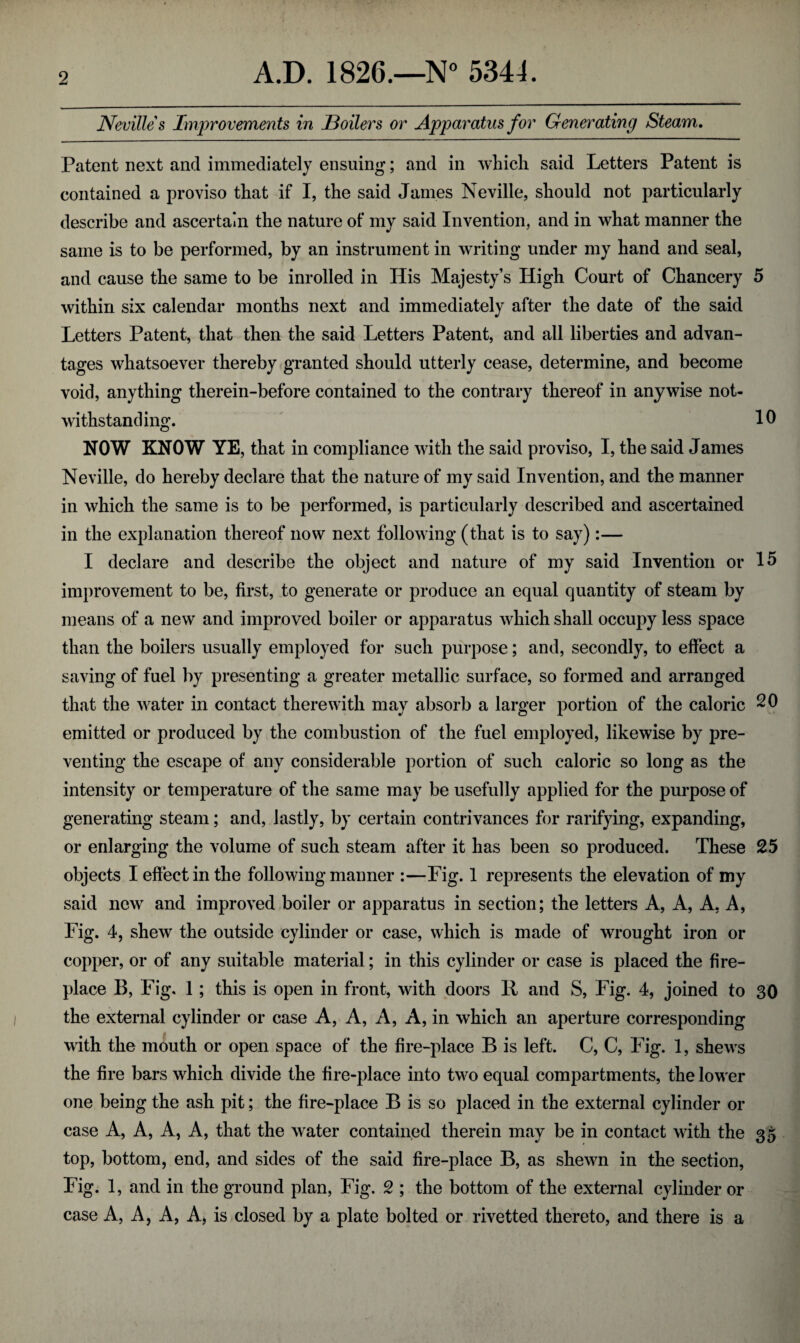 Nevilles Improvements in Boilers or Apparatus for Generating Steam. Patent next and immediately ensuing; and in which said Letters Patent is contained a proviso that if I, the said James Neville, should not particularly describe and ascertain the nature of my said Invention, and in what manner the same is to be performed, by an instrument in writing under my hand and seal, and cause the same to be inroiled in His Majesty’s High Court of Chancery 5 within six calendar months next and immediately after the date of the said Letters Patent, that then the said Letters Patent, and all liberties and advan¬ tages whatsoever thereby granted should utterly cease, determine, and become void, anything therein-before contained to the contrary thereof in anywise not¬ withstanding. 10 NOW KNOW YE, that in compliance with the said proviso, I, the said James Neville, do hereby declare that the nature of my said Invention, and the manner in which the same is to be performed, is particularly described and ascertained in the explanation thereof now next following (that is to say):— I declare and describe the object and nature of my said Invention or 15 improvement to be, first, to generate or produce an equal quantity of steam by means of a new and improved boiler or apparatus which shall occupy less space than the boilers usually employed for such purpose; and, secondly, to effect a saving of fuel by presenting a greater metallic surface, so formed and arranged that the water in contact therewith may absorb a larger portion of the caloric 20 emitted or produced by the combustion of the fuel employed, likewise by pre¬ venting the escape of any considerable portion of such caloric so long as the intensity or temperature of the same may be usefully applied for the purpose of generating steam; and, lastly, by certain contrivances for rarifying, expanding, or enlarging the volume of such steam after it has been so produced. These 25 objects I effect in the following manner :—Fig. 1 represents the elevation of my said new and improved boiler or apparatus in section; the letters A, A, A, A, Fig. 4, shew the outside cylinder or case, which is made of wrought iron or copper, or of any suitable material; in this cylinder or case is placed the fire¬ place B, Fig. 1 ; this is open in front, with doors 11 and S, Fig. 4, joined to 30 the external cylinder or case A, A, A, A, in which an aperture corresponding with the mouth or open space of the fire-place B is left. C, C, Fig. 1, shewrs the fire bars which divide the fire-place into two equal compartments, the lower one being the ash pit; the fire-place B is so placed in the external cylinder or case A, A, A, A, that the water contained therein may be in contact with the 35 top, bottom, end, and sides of the said fire-place B, as shewn in the section, Fig. 1, and in the ground plan, Fig. 2 ; the bottom of the external cylinder or case A, A, A, A, is closed by a plate bolted or rivetted thereto, and there is a
