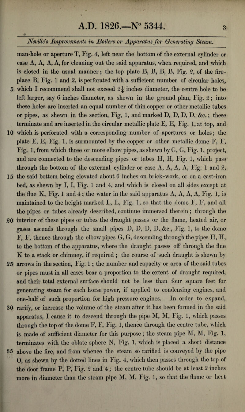 Nevilles Improvements in Boilers or Apparatus for Generating Steam. man-hole or aperture T, Fig. 4, left near the bottom of the external cylinder or case A, A, A, A, for cleaning out the said apparatus, when required, and which is closed in the usual manner; the top plate B, B, B, B, Fig. 2, of the fire¬ place B, Fig. 1 and 2, is perforated with a sufficient number of circular holes, 5 which I recommend shall not exceed 2\ inches diameter, the centre hole to be left larger, say 6 inches diameter, as shewn in the ground plan, Fig. 2; into these holes are inserted an equal number of thin copper or other metallic tubes or pipes, as shewn in the section, Fig, 1, and marked D, D, D, D, &c.; these terminate and are inserted in the circular metallic plate E, E, Fig. 1, at top, and 10 which is perforated with a corresponding number of apertures or holes; the plate E, E, Fig. 1, is surmounted by the copper or other metallic dome F, F, Fig. 1, from which three or more elbow pipes, as shewn by G, G, Fig. 1, project, and are connected to the descending pipes or tubes H, H, Fig. 1, which pass through the bottom of the external cylinder or case A, A, A, A, Fig. 1 and 2, 15 the said bottom being elevated about 6 inches on brick-work, or on a cast-iron bed, as shewn by I, I, Fig. 1 and 4, and which is closed on all sides except at the flue K, Fig. 1 and 4 ; the water in the said apparatus A, A, A, A, Fig. 1, is maintained to the height marked L, L, Fig. 1, so that the dome F, F, and all the pipes or tubes already described, continue immersed therein ; through the g-0 interior of these pipes or tubes the draught passes or the flame, heated air, or gases ascends through the small pipes D, D, D, D, &c., Fig. 1, to the dome F, F, thence through the elbow pipes G, G, descending through the pipes H, H, to the bottom of the apparatus, where the draught passes off through the flue K to a stack or chimney, if required ; the course of such draught is shewn by 25 arrows in the section, Fig. 1 ; the number and capacity or area of the said tubes or pipes must in all cases bear a proportion to the extent of draught required, and their total external surface should not be less than four square feet for generating steam for each horse power, if applied to condensing engines, and one-half of such proportion for high pressure engines. In order to expand, 30 rarity, or increase the volume of the steam after it has been formed in the said apparatus, I cause it to descend through the pipe M, M, Fig. 1, which passes through the top of the dome F, F, Fig. 1, thence through the centre tube, which is made of sufficient diameter for this purpose; the steam pipe M, M, Fig. 1, terminates with the oblate sphere N, Fig. 1, which is placed a short distance 35 above the fire, and from whence the steam so rarified is conveyed by the pipe 0, as shewn by the dotted lines in Fig. 4, which then passes through the top of the door frame P, P, Fig. 2 and 4; the centre tube should be at least 2 inches more in diameter than the steam pipe M, M, Fig. 1, so that the flame or heat