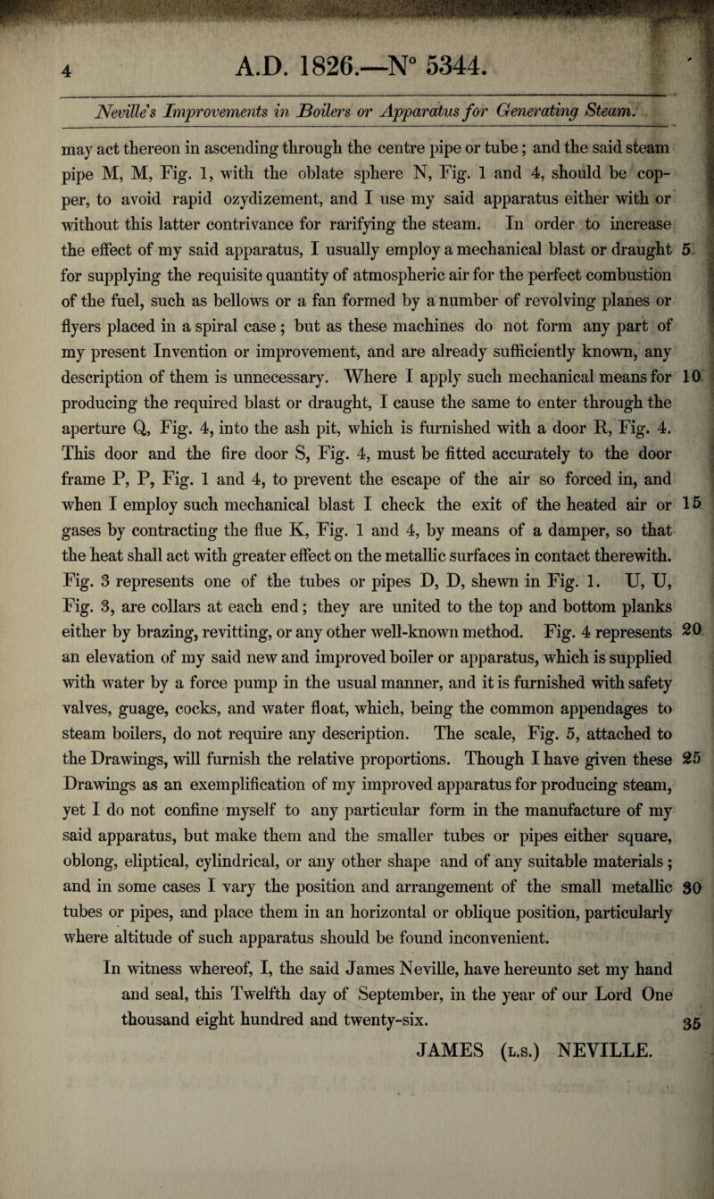 Nevilles Improvements in Boilers or Apparatus for Generating Steam. __ - - ■ _' | ~ .9 may act thereon in ascending through the centre pipe or tube; and the said steam pipe M, M, Fig. 1, with the oblate sphere N, Fig. 1 and 4, should be cop¬ per, to avoid rapid ozydizement, and I use my said apparatus either with or without this latter contrivance for rarifying the steam. In order to increase the effect of my said apparatus, I usually employ a mechanical blast or draught 5 for supplying the requisite quantity of atmospheric air for the perfect combustion of the fuel, such as bellows or a fan formed by a number of revolving planes or flyers placed in a spiral case ; but as these machines do not form any part of my present Invention or improvement, and are already sufficiently known, any description of them is unnecessary. Where I apply such mechanical means for 10 producing the required blast or draught, I cause the same to enter through the aperture Q, Fig. 4, into the ash pit, which is furnished with a door R, Fig. 4. This door and the fire door S, Fig. 4, must be fitted accurately to the door frame P, P, Fig. 1 and 4, to prevent the escape of the air so forced in, and when I employ such mechanical blast I check the exit of the heated air or 15 gases by contracting the flue K, Fig. 1 and 4, by means of a damper, so that the heat shall act with greater effect on the metallic surfaces in contact therewith. Fig. 3 represents one of the tubes or pipes D, D, shewn in Fig. 1. U, U, Fig. 8, are collars at each end; they are united to the top and bottom planks either by brazing, revitting, or any other well-known method. Fig. 4 represents 20 an elevation of my said new and improved boiler or apparatus, which is supplied with water by a force pump in the usual manner, and it is furnished with safety valves, guage, cocks, and water float, which, being the common appendages to steam boilers, do not require any description. The scale, Fig. 5, attached to the Drawings, will furnish the relative proportions. Though I have given these 25 Drawings as an exemplification of my improved apparatus for producing steam, yet I do not confine myself to any particular form in the manufacture of my said apparatus, but make them and the smaller tubes or pipes either square, oblong, eliptical, cylindrical, or any other shape and of any suitable materials; and in some cases I vary the position and arrangement of the small metallic 80 tubes or pipes, and place them in an horizontal or oblique position, particularly where altitude of such apparatus should be found inconvenient. In witness whereof, I, the said James Neville, have hereunto set my hand and seal, this Twelfth day of September, in the year of our Lord One thousand eight hundred and twenty-six. 35 JAMES (l.s.) NEVILLE. :
