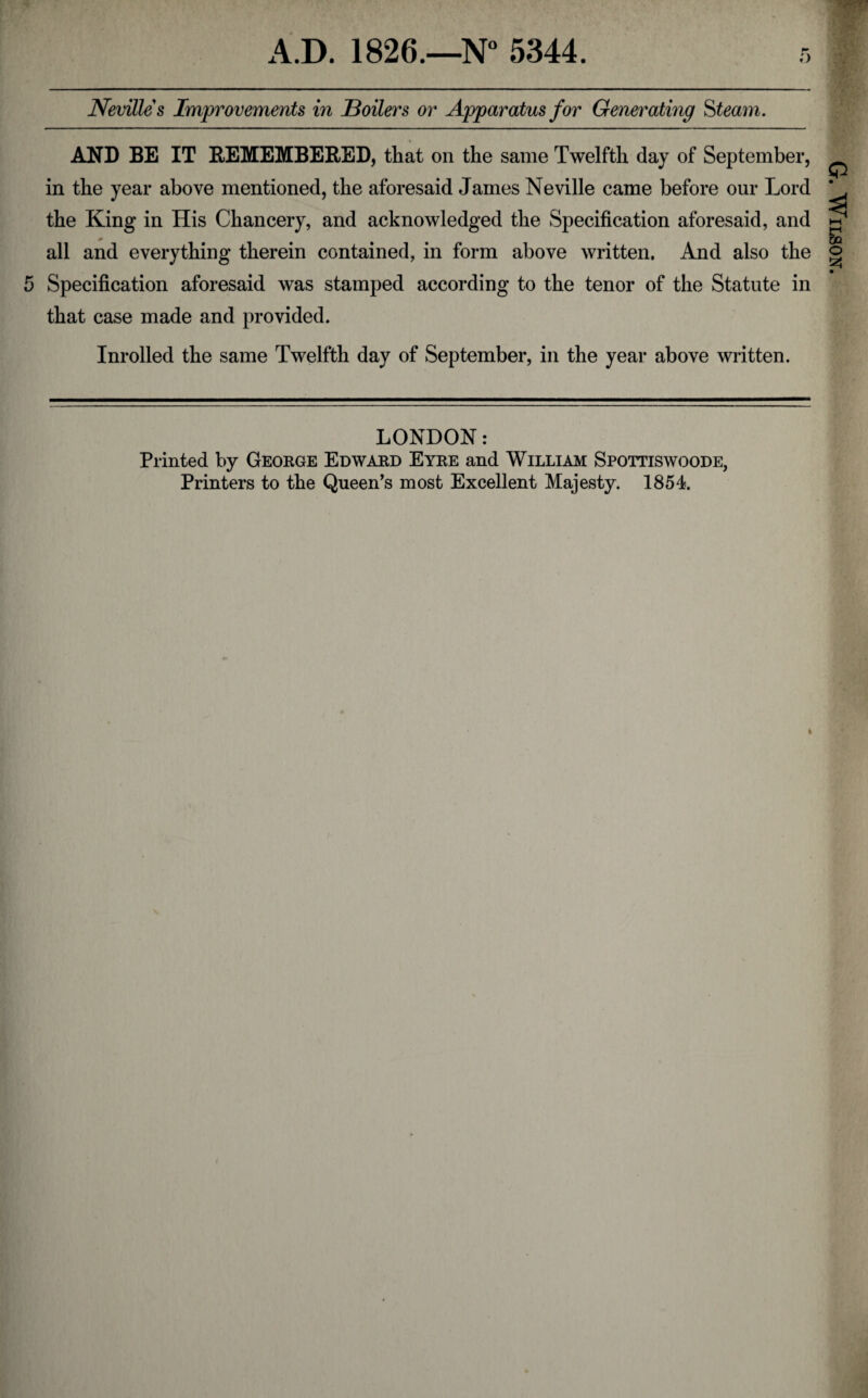 ;> Nevilles Improvements in Boilers or Apparatus for Generating Steam. AND BE IT REMEMBERED, that on the same Twelfth day of September, in the year above mentioned, the aforesaid James Neville came before our Lord the King in His Chancery, and acknowledged the Specification aforesaid, and all and everything therein contained, in form above written. And also the that case made and provided. Inrolled the same Twelfth day of September, in the year above written. t G. Wilson.