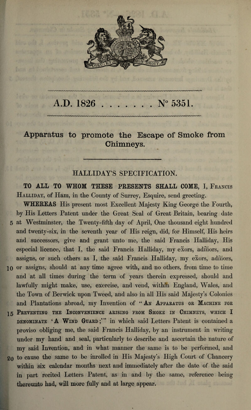 A.D. 1826 .N° 5351. Apparatus to promote the Escape of Smoke from Chimneys. HALLIDAY’S SPECIFICATION. TO ALL TO WHOM THESE PRESENTS SHALL COME, I, Francis Halliday, of Ham, in the County of Surrey, Esquire, send greeting. WHEREAS His present most Excellent Majesty King George the Fourth, by His Letters Patent under the Great Seal of Great Britain, bearing date 5 at Westminster, the Twenty-fifth day of April, One thousand eight hundred and twenty-six, in the seventh year of His reign, did, for Himself, His heirs and successors, give and grant unto me, the said Francis Halliday, His especial licence, that I, the said Francis Halliday, my exors, adhiors, and assigns, or such others as I, the said Francis Halliday, my exors, adhiors, 10 or assigns, should at any time agree with, and no others, from time to time and at all times during the term of years therein expressed, should and lawfully might make, use, exercise, and vend, within England, Wales, and the Town of Berwick upon Tweed, and also in all His said Majesty’s Colonies and Plantations abroad, my Invention of “ An Apparatus or Machine for 15 Preventing the Inconvenience arising from Smoke in Chimneys, which I denominate 6A Wind Guard;’” in which said Letters Patent is contained a proviso obliging me, the said Francis Halliday, by an instrument in writing- under my hand and seal, particularly to describe and ascertain the nature of my said Invention, and in what manner the same is to be performed, and to cause the same to be inrolled in His Majesty’s High Court of Chancery within six calendar months next and immediately after the date of the said in part recited Letters Patent, as in and by the same, reference being thereunto had, will more fully and at large appear.