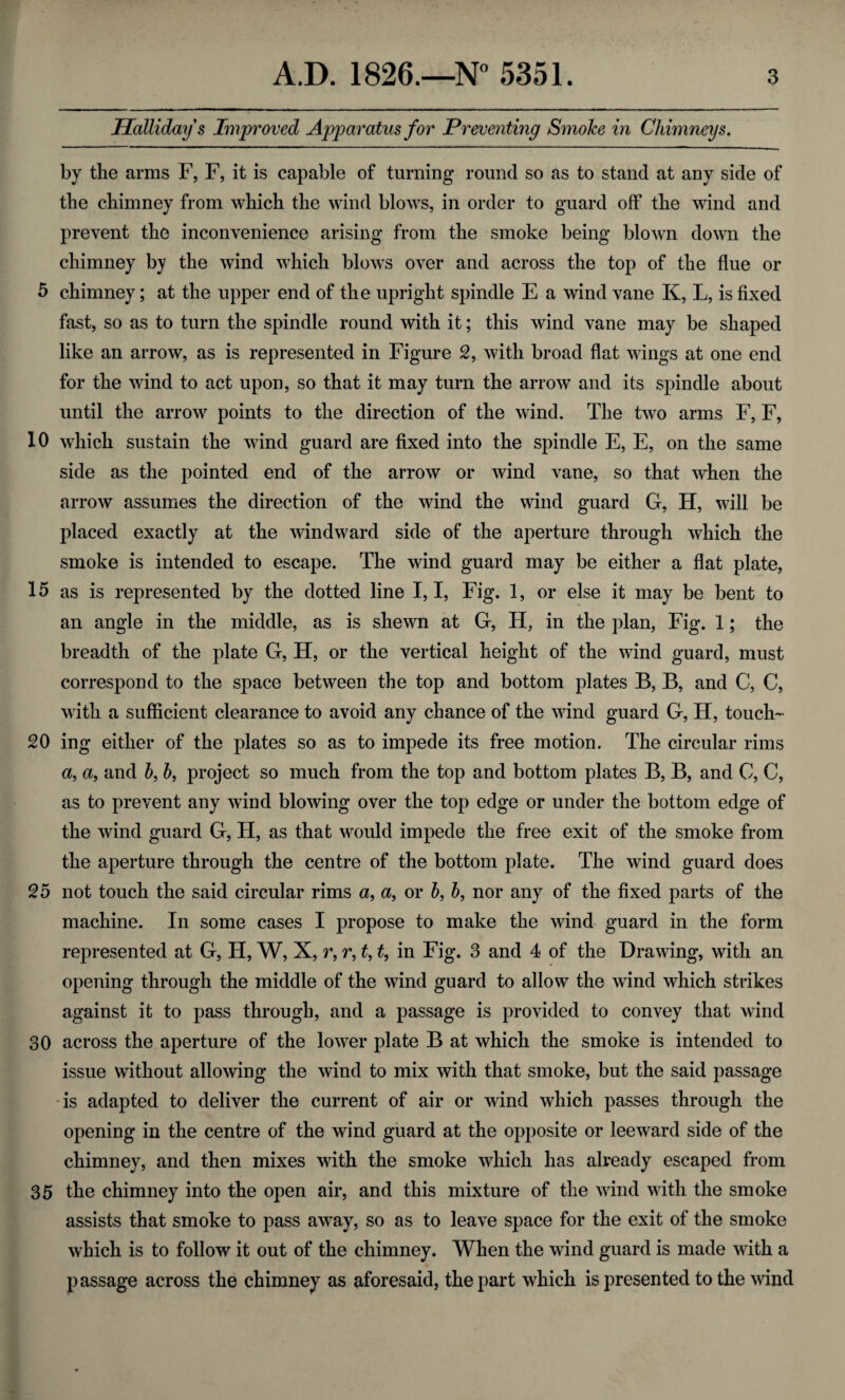 Hollidays Improved Apparatus for Preventing Smoke in Chimneys. by the arms F, F, it is capable of turning round so as to stand at any side of the chimney from which the wind blows, in order to guard off the wind and prevent the inconvenience arising from the smoke being blown down the chimney by the wind which blows over and across the top of the flue or 5 chimney; at the upper end of the upright spindle E a wind vane K, L, is fixed fast, so as to turn the spindle round with it; this wind vane may be shaped like an arrow, as is represented in Figure 2, with broad flat wings at one end for the wind to act upon, so that it may turn the arrow and its spindle about until the arrow points to the direction of the wind. The two arms F, F, 10 which sustain the wind guard are fixed into the spindle E, E, on the same side as the pointed end of the arrow or wind vane, so that when the arrow assumes the direction of the wind the wind guard G, H, will be placed exactly at the windward side of the aperture through which the smoke is intended to escape. The wind guard may be either a flat plate, 15 as is represented by the dotted line 1,1, Fig. 1, or else it may be bent to an angle in the middle, as is shewn at G, H, in the plan, Fig. 1; the breadth of the plate G, H, or the vertical height of the wind guard, must correspond to the space between the top and bottom plates B, B, and C, C, with a sufficient clearance to avoid any chance of the wind guard G, H, touch- 20 ing either of the plates so as to impede its free motion. The circular rims a, a, and b, b, project so much from the top and bottom plates B, B, and C, C, as to prevent any wind blowing over the top edge or under the bottom edge of the wind guard G, H, as that would impede the free exit of the smoke from the aperture through the centre of the bottom plate. The wind guard does 25 not touch the said circular rims a, <%, or b, b, nor any of the fixed parts of the machine. In some cases I propose to make the wind guard in the form represented at G, H, W, X, r, r, t, t, in Fig. 3 and 4 of the Drawing, with an opening through the middle of the wind guard to allow the wind which strikes against it to pass through, and a passage is provided to convey that wind 30 across the aperture of the lower plate B at which the smoke is intended to issue without allowing the wind to mix with that smoke, but the said passage is adapted to deliver the current of air or wind which passes through the opening in the centre of the wind guard at the opposite or leeward side of the chimney, and then mixes with the smoke which has already escaped from 35 the chimney into the open air, and this mixture of the wind with the smoke assists that smoke to pass away, so as to leave space for the exit of the smoke which is to follow it out of the chimney. When the wind guard is made with a passage across the chimney as aforesaid, the part which is presented to the wind