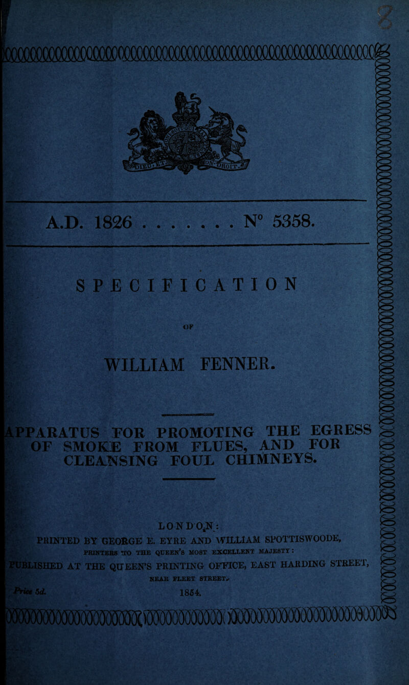 A.D. 1826 .N° 5358. SPECIFICATION OF WILLIAM FENNER. £ i%: * PPARATUS FOR PROMOTING THE EGRESS OF SMOKE FROM FLUES, AND FOR CLEANSING FOUL CHIMNEYS. mm- LON D 0*N : PRINTED BY GEO&GE E. EYRE AND WILLIAM SPOTTISWOODE, PRINTERS TTO THE QUEERS MOST EXCELLENT MAJESTY : 1LISHED AT THE QUEEN’S PRINTING OFFICE, EAST HARDING STREET, NEAR FLEET STREET^ Price 5d. & 1854