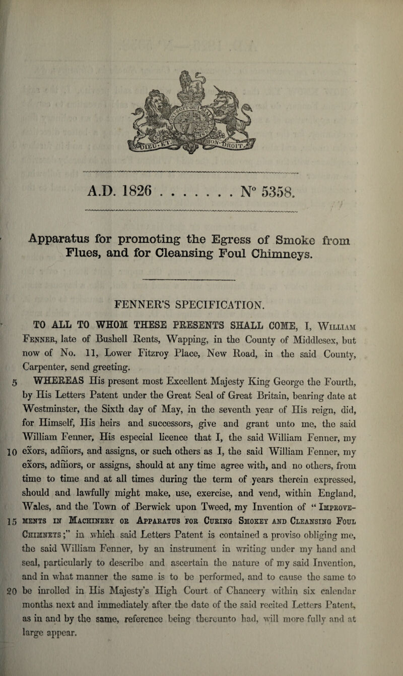 Apparatus for promoting the Egress of Smoke from Flues, and for Cleansing Foul Chimneys. FENNER’S SPECIFICATION. TO ALL TO WHOM THESE PRESENTS SHALL COME, I, William Fenner, late of Busliell Rents, Wapping, in the County of Middlesex, but now of No. 11, Lower Fitzroy Place, New Road, in the said County, Carpenter, send greeting. 5 WHEREAS His present most Excellent Majesty King George the Fourth, by His Letters Patent under the Great Seal of Great Britain, bearing date at Westminster, the Sixth day of May, in the seventh year of His reign, did, for Himself, His heirs and successors, give and grant unto me, the said William Fenner, His especial licence that I, the said William Fenner, my 10 exors, adhiors, and assigns, or such others as I, the said William Fenner, my exors, adniors, or assigns, should at any time agree with, and no others, from time to time and at all times during the term of years therein expressed, should and lawfully might make, use, exercise, and vend, within England, Wales, and the Town of Berwick upon Tweed, my Invention of “ Improve- 15 ments in Machinery or Apparatus for Curing Smokey and Cleansing Foul Chizinets in which said Letters Patent is contained a proviso obliging me, the said William Fenner, by an instrument in writing under my hand and seal, particularly to describe and ascertain the nature of my said Invention, and in what manner the same is to be performed, and to cause the same to 20 be inrolled in His Majesty’s High Court of Chancery within six calendar months next and immediately after the date of the said recited Letters Patent, as in and by the same, reference being thereunto had, will more fully and at large appear.