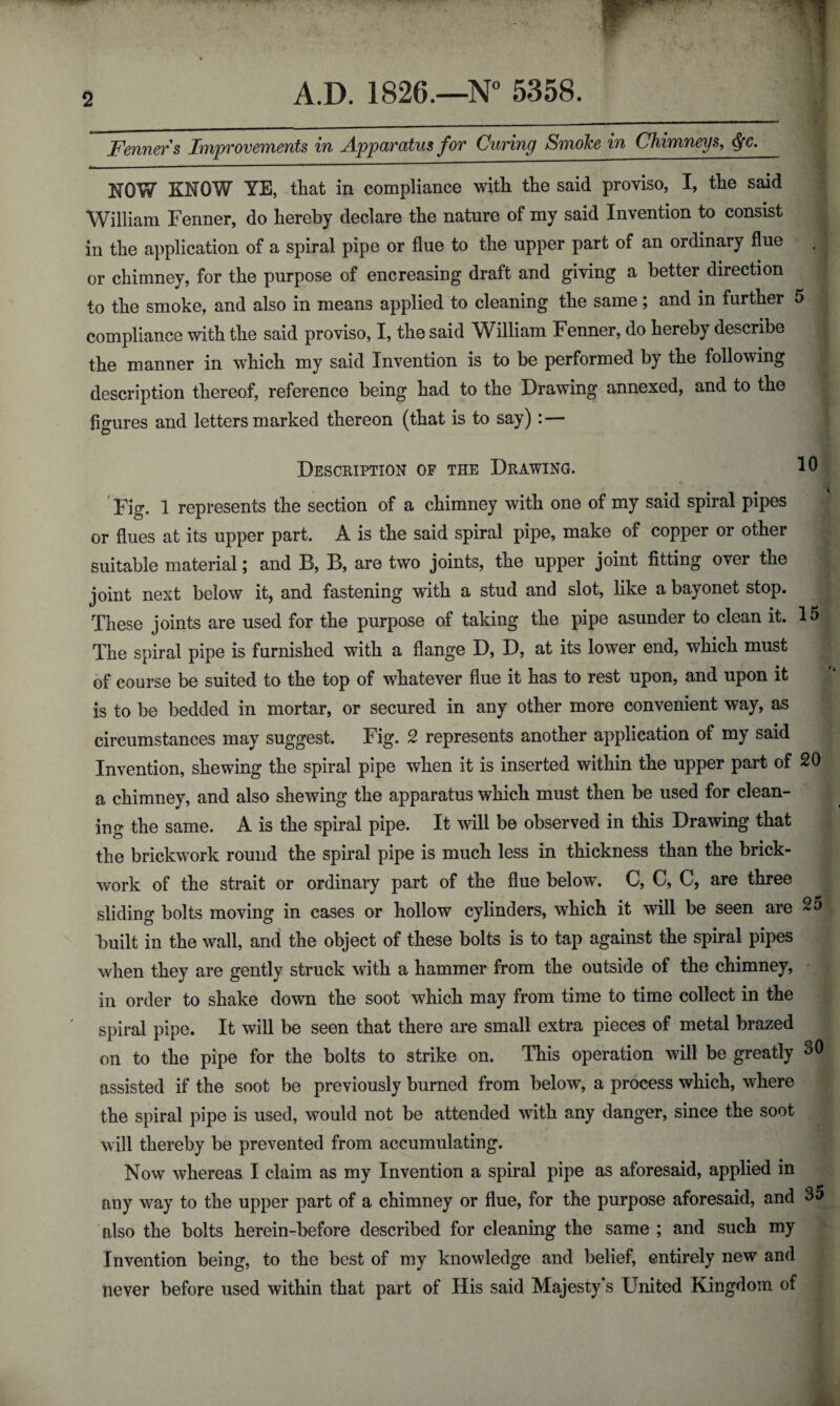 2 Fenners Improvements in Apparatus for Curing Smoke in Chimneys, $c. NOW KNOW YE, that in compliance with the said proviso, I, the said William Fenner, do hereby declare the nature of my said Invention to consist in the application of a spiral pipe or flue to the upper part of an ordinary flue . or chimney, for the purpose of encreasing draft and giving a better direction to the smoke, and also in means applied to cleaning the same; and in further 5 compliance with the said proviso, I, the said William Fenner, do hereby describe the manner in which my said Invention is to be performed by the following description thereof, reference being had to the Drawing annexed, and to the figures and letters marked thereon (that is to say) : — Description of the Drawing. 10 Fig. 1 represents the section of a chimney with one of my said spiral pipes or flues at its upper part. A is the said spiral pipe, make of copper or other suitable material; and B, B, are two joints, the upper joint fitting over the joint next below it, and fastening with a stud and slot, like a bayonet stop. These joints are used for the purpose of taking the pipe asunder to clean it. 15 The spiral pipe is furnished with a flange D, D, at its lower end, which must of course be suited to the top of whatever flue it has to rest upon, and upon it is to be bedded in mortar, or secured in any other more convenient way, as circumstances may suggest. Fig. 2 represents another application of my said Invention, shewing the spiral pipe when it is inserted within the upper part of 20 a chimney, and also shewing the apparatus which must then be used for clean¬ ing the same. A is the spiral pipe. It will be observed in this Drawing that the brickwork round the spiral pipe is much less in thickness than the brick¬ work of the strait or ordinary part of the flue below\ C, C, C, are three sliding bolts moving in cases or hollow cylinders, which it will be seen are 25 built in the wall, and the object of these bolts is to tap against the spiral pipes when they are gently struck with a hammer from the outside of the chimney, in order to shake down the soot which may from time to time collect in the spiral pipe. It will be seen that there are small extra pieces of metal brazed on to the pipe for the bolts to strike on. This operation will be greatly 30 assisted if the soot be previously burned from below, a process which, where the spiral pipe is used, would not be attended with any danger, since the soot will thereby be prevented from accumulating. Now whereas I claim as my Invention a spiral pipe as aforesaid, applied in any way to the upper part of a chimney or flue, for the purpose aforesaid, and 3a also the bolts herein-before described for cleaning the same ; and such my Invention being, to the best of my knowledge and belief, entirely new and never before used within that part of His said Majesty’s United Kingdom of