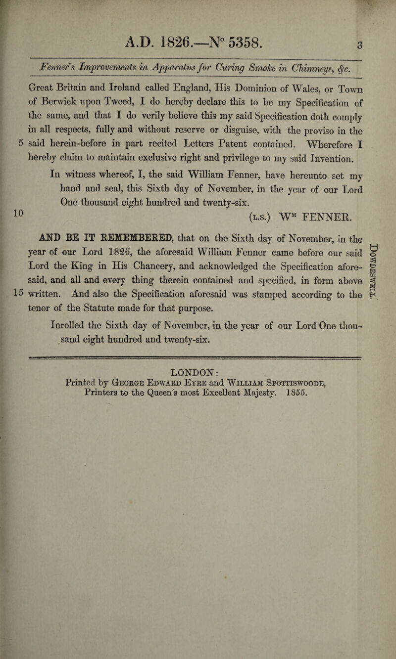 Fenners Improvements in Apparatus for Curing Smoke in Chimneys, <§c. Great Britain and Ireland called England, His Dominion of Wales, or Town of Berwick upon Tweed, I do hereby declare this to be my Specification of the same, and that I do verily believe this my said Specification doth comply in all respects, fully and without reserve or disguise, with the proviso in the 5 said herein-before in part recited Letters Patent contained. Wherefore I hereby claim to maintain exclusive right and privilege to my said Invention. In witness whereof, I, the said William Fenner, have hereunto set my hand and seal, this Sixth day of November, in the year of our Lord One thousand eight hundred and twenty-six. 10 (l.s.) Wm FENNER. AND BE IT REMEMBERED, that on the Sixth day of November, in the year of our Lord 1826, the aforesaid William Fenner came before our said Lord the King in His Chancery, and acknowledged the Specification afore¬ said, and all and every thing therein contained and specified, in form above 15 written. And also the Specification aforesaid was stamped according to the tenor of the Statute made for that purpose. Inrolled the Sixth day of November, in the year of our Lord One thou¬ sand eight hundred and twenty-six. LONDON: Printed by George Edward Eyre and William Spottiswoode, Printers to the Queen's most Excellent Majesty. 1855. Dowdeswell.'