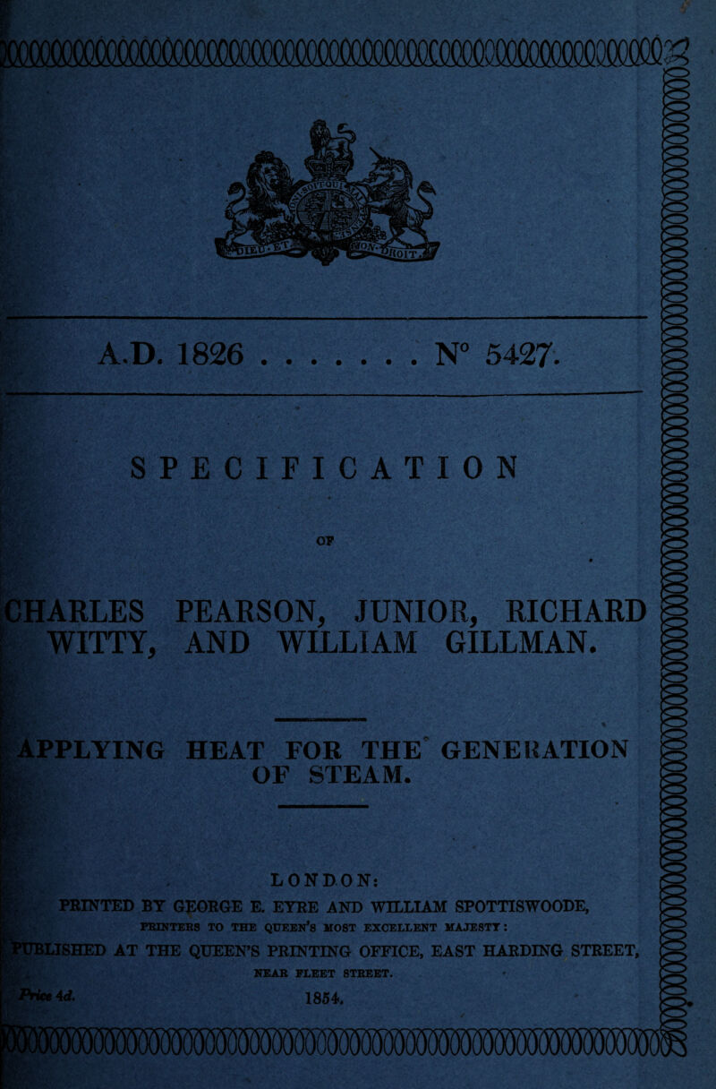 A.D. 1826 .N° 5427. SPECIFICATION OF CHARLES PEARSON, JUNIOR, RICHARD ' WITTY, AND WILLIAM GILLMAN. w 1 r APPLYING HEAT FOR THE GENERATION OF STEAM. LONDON: PRINTED BY GEORGE E. EYRE AND WILLIAM SPOTTISWOODE, PRINTERS TO THE QUEERS MOST EXCELLENT MAJESTY: (LISHED AT THE QUEEN’S PRINTING OFFICE, EAST HARDING STREET, NEAR FLEET STREET. RS*»4d. 1854.