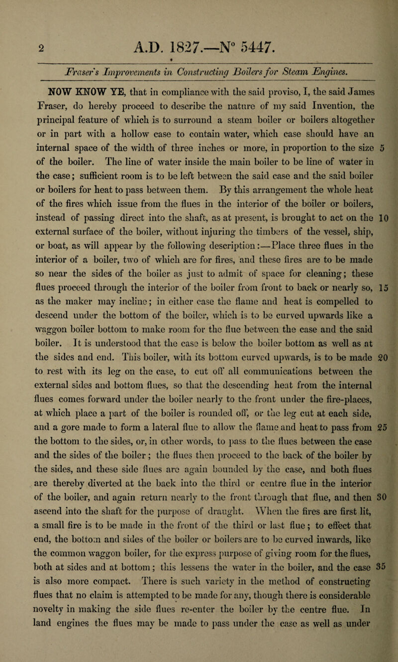 Fraser s Improvements in Constructing JBoilers for Steam Engines. NOW KNOW YE, that in compliance with the said proviso, I, the said James Fraser, do hereby proceed to describe the nature of my said Invention, the principal feature of which is to surround a steam boiler or boilers altogether or in part with a hollow case to contain water, which case should have an internal space of the width of three inches or more, in proportion to the size 5 of the boiler. The line of water inside the main boiler to be line of water in the case; sufficient room is to be left between the said case and the said boiler or boilers for heat to pass between them. By this arrangement the whole heat of the fires which issue from the flues in the interior of the boiler or boilers, instead of passing direct into the shaft, as at present, is brought to act on the 10 external surface of the boiler, without injuring the timbers of the vessel, ship, or boat, as will appear by the following description:—Place three flues in the interior of a boiler, two of which are for fires, and these fires are to be made so near the sides of the boiler as just to admit of space for cleaning; these flues proceed through the interior of the boiler from front to back or nearly so, 15 as the maker may incline; in either case the flame and heat is compelled to descend under the bottom of the boiler, which is to be curved upwards like a waggon boiler bottom to make room for the flue between the case and the said boiler. It is understood that the case is below the boiler bottom as well as at the sides and end. This boiler, with its bottom curved upwards, is to be made 20 to rest with its leg on the case, to cut off all communications between the external sides and bottom flues, so that the descending heat from the internal flues comes forward under the boiler nearly to the front under the fire-places, at which place a part of the boiler is rounded off, or the leg cut at each side, and a gore made to form a lateral flue to allow the flame and heat to pass from 25 the bottom to the sides, or, in other words, to pass to the flues between the case and the sides of the boiler ; the flues then proceed to the back of the boiler by the sides, and these side flues are again bounded by the case, and both flues are thereby diverted at the back into the third or centre flue in the interior of the boiler, and again return nearly to the front through that flue, and then SO ascend into the shaft for the purpose of draught. When the fires are first lit, a small fire is to be made in the front of the third or last flue; to effect that end, the bottom and sides of the boiler or boilers are to be curved inwards, like the common waggon boiler, for the express purpose of giving room for the flues, both at sides and at bottom; this lessens the water in the boiler, and the case 35 is also more compact. There is such variety in the method of constructing flues that no claim is attempted to be made for any, though there is considerable novelty in making the side flues re-enter the boiler by the centre flue. In land engines the flues may be made to pass under the case as well as under