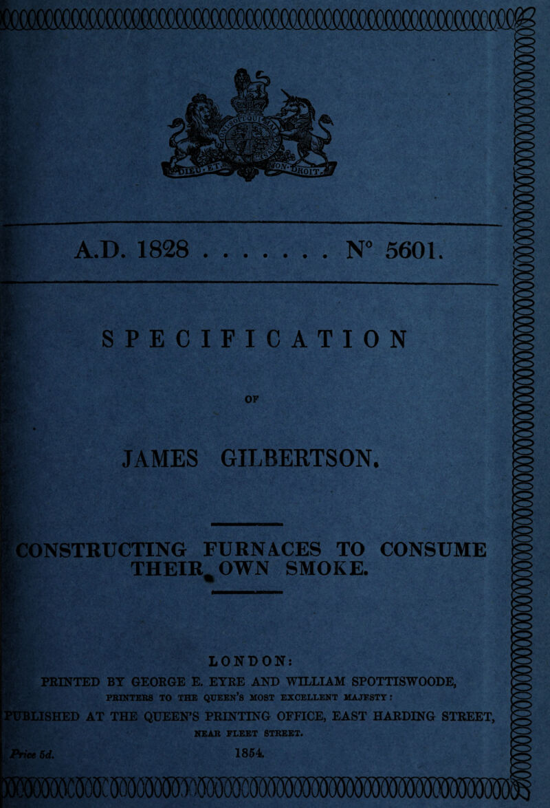 A.D. 1828 N” 5601. l?r * SPECIFICATION I JAMES GILBERTSON. CONSTRUCTING FURNACES TO CONSUME THEIR^ OWN SMOKE. i.' • t LONDON: “ PRINTED BY GEORGE E. ETRE AND WILLIAM SPOTTISWOODE, PEINTERS TO THE QUEEn’S MOST EXCELLENT MAJESTY; PUBLISHED AT THE QUEEN^S PRINTING OFFICE, EAST HARDING STREET, NEAR FLEET STREET. 1864. Price 6d,