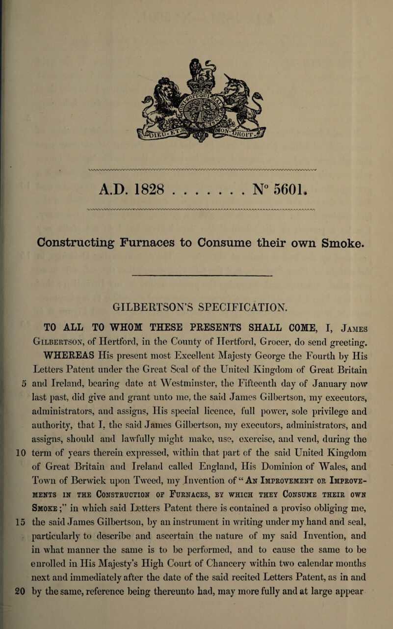 A.D. 1828 .N” 5601. Constructing Furnaces to Consume their own Smoke. if f s r • i > GILBERTSON’S SPECIFICATION. TO ALL TO WHOM THESE PRESENTS SHALL COME, I, James Gilbertson, of Hertford, in tlie County of Hertford, Grocer, do send greeting. WHEREAS His present most Excellent Majesty George the Fourth by His Lettei's Patent under the Great Seal of the United Kingdom of Great Britain 5 and Ireland, bearing date at Westminster, the Fifteenth day of January now last past, did give and grant unto me, the said James Gilbertson, my executors, administrators, and assigns. His special licence, full power, sole privilege and authority, that I, the said James Gilbertson, my executors, administrators, and assigns, should and lawfully might make, use, exercise, and vend, during the 10 term of years therein expressed, Avithin that part of the said United Kingdom of Great Britain and Ireland called England, His Dominion of Wales, and Town of Berwick upon TAA'eed, my Invention of “ An Improatement or Improve¬ ments IN THE Construction op Furnaces, by which they Consume their own Smoke in which said Letters Patent there is contained a proviso obliging me, 15 the said James Gilbertson, by an instrument in Avriting under my hand and seal, particularly to describe and ascertain the nature of my said IiiA^ention, and in Avhat manner the same is to be performed, and to cause the same to be enrolled in His Majesty’s High Court of Chancery Avithin tAvo calendar months next and immediately after the date of the said recited Letters Patent, as in and 20 by the same, reference being thereunto had, may more fully and at large appear