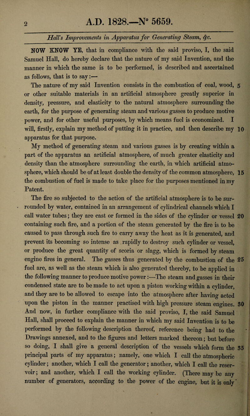 Hall's Improvements in Apparatus for Generating Steam, <fyc. NOW KNOW YE, that in compliance with the said proviso, I, the said Samuel Hall, do hereby declare that the nature of my said Invention, and the manner in which the same is to be performed, is described and ascertained as follows, that is to say:— The nature of my said Invention consists in the combustion of coal, wood, 5 or other suitable materials in an artificial atmosphere greatly superior in density, pressure, and elasticity to the natural atmosphere surrounding the earth, for the purpose of generating steam and various gasses to produce motive power, and for other useful purposes, by which means fuel is economized. I will, firstly, explain my method of putting it in practice, and then describe my 10 apparatus for that purpose. My method of generating steam and various gasses is by creating within a part of the apparatus an artificial atmosphere, of much greater elasticity and density than the atmosphere surrounding the earth, in which artificial atmo¬ sphere, which should be of at least double the density of the common atmosphere, 15 the combustion of fuel is made to take place for the purposes mentioned in my Patent. The fire so subjected to the action of the artificial atmosphere is to be sur¬ rounded by water, contained in an arrangement of cylindrical channels which I call water tubes; they are cast or formed in the sides of the cylinder or vessel 20 containing such fire, and a portion of the steam generated by the fire is to be caused to pass through such fire to carry away the heat as it is generated, and prevent its becoming so intense as rapidly to destroy such cylinder or vessel, or produce the great quantity of scoria or slagg, which is formed by steam engine fires in general. The gasses thus generated by the combustion of the 25 fuel are, as well as the steam which is also generated thereby, to be applied in the following manner to produce motive power:—The steam and gasses in their condensed state are to be made to act upon a piston working within a cylinder, and they are to be allowed to escape into the atmosphere after having acted upon the piston in the manner practised with high pressure steam engines. 30 And now, in further compliance with the said proviso, I, the said Samuel Hall, shall proceed to explain the manner in which my said Invention is to be performed by the following description thereof, reference being had to the Drawings annexed, and to the figures and letters marked thereon; but before so doing, I shall give a general description of the vessels which form the 35 principal parts of my apparatus; namely, one which I call the atmospheric cylinder; another, which I call the generator; another, which I call the reser¬ voir ; and another, which I call the working cylinder. (There may be any number of generators, according to the power of the engine, but it is only *