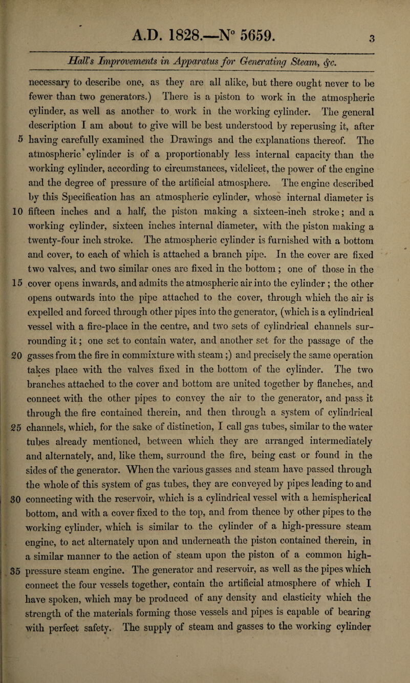 Hall's Improvements in Apparatus for Generating Steam, <Sfc. necessary to describe one, as they are all alike, but there ought never to be fewer than two generators.) There is a piston to work in the atmospheric cylinder, as well as another to work in the working cylinder. The general description I am about to give will be best understood by reperusing it, after 5 having carefully examined the Drawings and the explanations thereof. The atmospheric4 cylinder is of a proportion ably less internal capacity than the working cylinder, according to circumstances, videlicet, the power of the engine and the degree of pressure of the artificial atmosphere. The engine described by this Specification has an atmospheric cylinder, whose internal diameter is 10 fifteen inches and a half, the piston making a sixteen-inch stroke; and a working cylinder, sixteen inches internal diameter, with the piston making a twenty-four inch stroke. The atmospheric cylinder is furnished with a bottom and cover, to each of which is attached a branch pipe. In the cover are fixed two valves, and two similar ones are fixed in the bottom ; one of those in the 15 cover opens inwards, and admits the atmospheric air into the cylinder ; the other opens outwards into the pipe attached to the cover, through which the air is expelled and forced through other pipes into the generator, (which is a cylindrical vessel with a fire-place in the centre, and two sets of cylindrical channels sur¬ rounding it; one set to contain water, and another set for the passage of the 20 gasses from the fire in commixture with steam;) and precisely the same operation takes place with the valves fixed in the bottom of the cylinder. The two branches attached to the cover and bottom are united together by flanches, and connect with the other pipes to convey the air to the generator, and pass it through the fire contained therein, and then through a system of cylindrical 25 channels, which, for the sake of distinction, I call gas tubes, similar to the water tubes already mentioned, between which they are arranged intermediately and alternately, and, like them, surround the fire, being cast or found in the sides of the generator. When the various gasses and steam have passed through the whole of this system of gas tubes, they are conveyed by pipes leading to and 30 connecting with the reservoir, which is a cylindrical vessel with a hemispherical bottom, and with a cover fixed to the top, and from thence by other pipes to the working cylinder, which is similar to the cylinder of a high-pressure steam j engine, to act alternately upon and underneath the piston contained therein, in j a similar manner to the action of steam upon the piston of a common high- j 35 pressure steam engine. The generator and reservoir, as well as the pipes which t connect the four vessels together, contain the artificial atmosphere of which I have spoken, which may be produced of any density and elasticity which the strength of the materials forming those vessels and pipes is capable of bearing with perfect safety. The supply of steam and gasses to the working cylinder