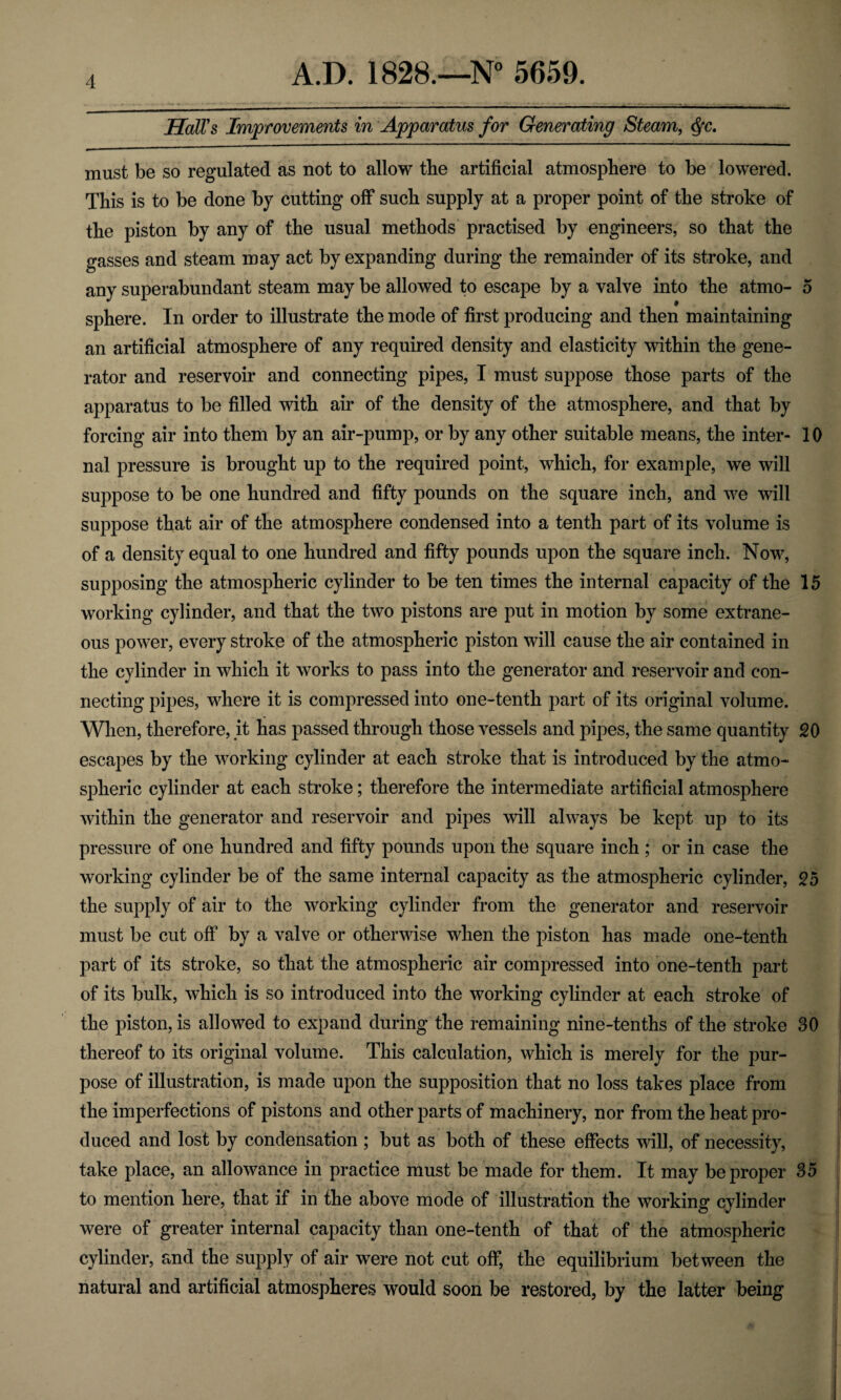 Hall's Improvements in Apparatus for Generating Steam, $c. must be so regulated as not to allow the artificial atmosphere to be lowered. This is to be done by cutting off such supply at a proper point of the stroke of the piston by any of the usual methods practised by engineers, so that the gasses and steam may act by expanding during the remainder of its stroke, and any superabundant steam may be allowed to escape by a valve into the atmo- 5 sphere. In order to illustrate the mode of first producing and then maintaining an artificial atmosphere of any required density and elasticity within the gene¬ rator and reservoir and connecting pipes, I must suppose those parts of the apparatus to be filled with air of the density of the atmosphere, and that by forcing air into them by an air-pump, or by any other suitable means, the inter- 10 nal pressure is brought up to the required point, which, for example, we will suppose to be one hundred and fifty pounds on the square inch, and we will suppose that air of the atmosphere condensed into a tenth part of its volume is of a density equal to one hundred and fifty pounds upon the square inch. Now, supposing the atmospheric cylinder to be ten times the internal capacity of the 15 working cylinder, and that the two pistons are put in motion by some extrane¬ ous power, every stroke of the atmospheric piston will cause the air contained in the cylinder in which it works to pass into the generator and reservoir and con¬ necting pipes, where it is compressed into one-tenth part of its original volume. When, therefore, it has passed through those vessels and pipes, the same quantity 20 escapes by the working cylinder at each stroke that is introduced by the atmo¬ spheric cylinder at each stroke; therefore the intermediate artificial atmosphere within the generator and reservoir and pipes will always be kept up to its pressure of one hundred and fifty pounds upon the square inch ; or in case the working cylinder be of the same internal capacity as the atmospheric cylinder, 25 the supply of air to the working cylinder from the generator and reservoir must be cut off by a valve or otherwise when the piston has made one-tenth part of its stroke, so that the atmospheric air compressed into one-tenth part of its bulk, which is so introduced into the working cylinder at each stroke of the piston, is allowed to expand during the remaining nine-tenths of the stroke 30 thereof to its original volume. This calculation, which is merely for the pur¬ pose of illustration, is made upon the supposition that no loss takes place from the imperfections of pistons and other parts of machinery, nor from the heat pro¬ duced and lost by condensation ; but as both of these effects will, of necessity, take place, an allowance in practice must be made for them. It may be proper 35 to mention here, that if in the above mode of illustration the working cylinder were of greater internal capacity than one-tenth of that of the atmospheric cylinder, and the supply of air were not cut off, the equilibrium between the natural and artificial atmospheres would soon be restored, by the latter being