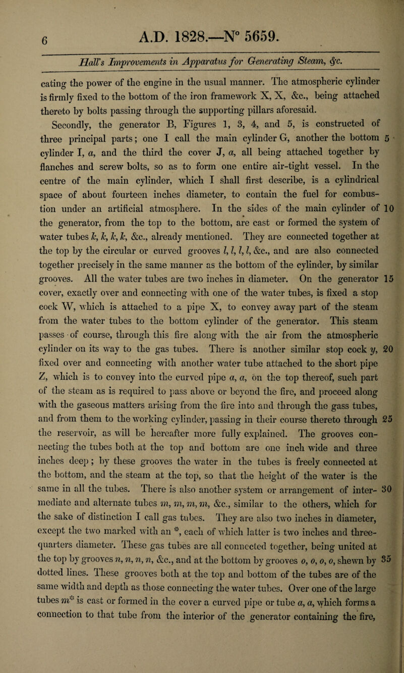 Hall's Improvements in Apparatus for Generating Steam, $c. eating the power of the engine in the usual manner. The atmospheric cylinder is firmly fixed to the bottom of the iron framework X, X, &c., being attached thereto by bolts passing through the supporting pillars aforesaid. Secondly, the generator B, Figures 1, 3, 4, and 5, is constructed of three principal parts; one I call the main cylinder G, another the bottom 5 cylinder I, a, and the third the cover J, a, all being attached together by flanches and screw bolts, so as to form one entire air-tight vessel. In the centre of the main cylinder, which I shall first describe, is a cylindrical space of about fourteen inches diameter, to contain the fuel for combus¬ tion under an artificial atmosphere. In the sides of the main cylinder of 10 ♦ the generator, from the top to the bottom, are cast or formed the system of water tubes k, Jc, 7c, &, &c., already mentioned. They are connected together at the top by the circular or curved grooves 7, l, 7,7, &c., and are also connected together precisely in the same manner as the bottom of the cylinder, by similar grooves. All the water tubes are two inches in diameter. On the generator 15 cover, exactly over and connecting with one of the water tubes, is fixed a stop cock W, which is attached to a pipe X, to convey away part of the steam from the w7ater tubes to the bottom cylinder of the generator. This steam passes • of course, through this fire along with the air from the atmospheric cylinder on its way to the gas tubes. There is another similar stop cock y, 20 fixed over and connecting with another water tube attached to the short pipe Z, which is to convey into the curved pipe a, a, on the top thereof, such part of the steam as is required to pass above or beyond the fire, and proceed along with the gaseous matters arising from the fire into and through the gass tubes, and from them to the working cylinder, passing in their course thereto through 25 the reservoir, as will be hereafter more fully explained. The grooves con¬ necting the tubes both at the top and bottom are one inch wide and three inches deep; by these grooves the water in the tubes is freely connected at the bottom, and the steam at the top, so that the height of the water is the same in all the tubes. There is also another system or arrangement of inter- 30 mediate and alternate tubes m, m, m, m, &c., similar to the others, which for the sake of distinction I call gas tubes. They are also two inches in diameter, except the two marked with an v, each of which latter is two inches and three- quarters diameter. These gas tubes are all connected together, being united at the top by grooves n, n, n, n, &c., and at the bottom by grooves o, o, o, o, shewn by 85 dotted lines. These grooves both at the top and bottom of the tubes are of the same width and depth as those connecting the water tubes. Over one of the large tubes m is cast or formed in the cover a curved pipe or tube a, a, which forms a connection to that tube from the interior of the generator containing the fire,