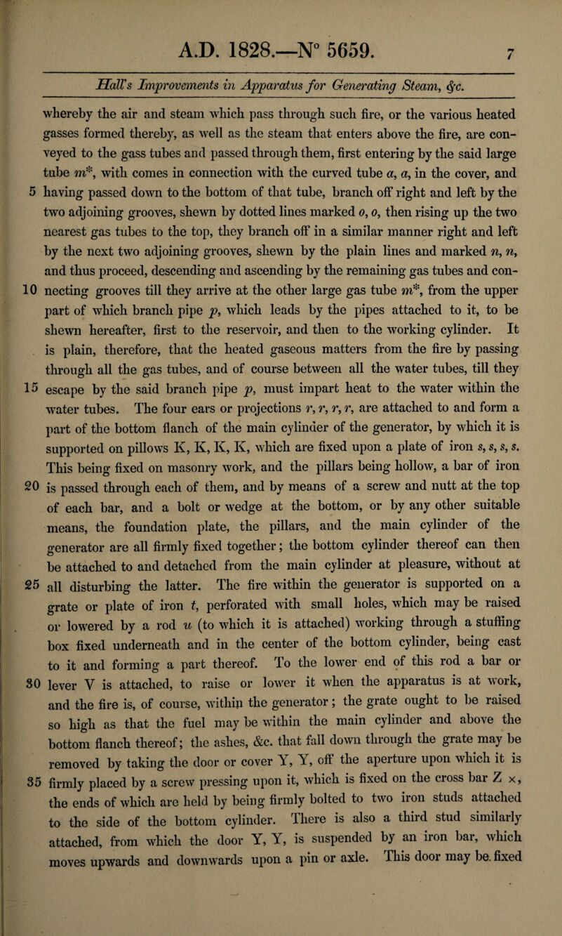 Hall's Improvements in Apparatus for Generating Steam, Qc. whereby the air and steam which pass through such fire, or the various heated gasses formed thereby, as well as the steam that enters above the fire, are con¬ veyed to the gass tubes and passed through them, first entering by the said large tube m*, with comes in connection with the curved tube a, a, in the cover, and 5 having passed down to the bottom of that tube, branch off right and left by the two adjoining grooves, shewn by dotted lines marked o, o, then rising up the two nearest gas tubes to the top, they branch off in a similar manner right and left by the next two adjoining grooves, shewn by the plain lines and marked n, n, and thus proceed, descending and ascending by the remaining gas tubes and con- 10 necting grooves till they arrive at the other large gas tube m*, from the upper part of which branch pipe p9 which leads by the pipes attached to it, to be shewn hereafter, first to the reservoir, and then to the working cylinder. It is plain, therefore, that the heated gaseous matters from the fire by passing through all the gas tubes, and of course between all the water tubes, till they 15 escape by the said branch pipe p, must impart heat to the water within the water tubes. The four ears or projections r, r, r, r, are attached to and form a part of the bottom flanch of the main cylinder of the generator, by which it is supported on pillows K, K, K, K, which are fixed upon a plate of iron s, s, s, s. This being fixed on masonry work, and the pillars being hollow, a bar of iron 20 is passed through each of them, and by means of a screw and nutt at the top of each bar, and a bolt or wedge at the bottom, or by any other suitable means, the foundation plate, the pillars, and the main cylinder of the generator are all firmly fixed together; the bottom cylinder thereof can then be attached to and detached from the main cylinder at pleasure, without at 25 all disturbing the latter. The fire within the generator is supported on a grate or plate of iron t, perforated with small holes, which may be raised or lowered by a rod u (to which it is attached) working through a stuffing box fixed underneath and in the center of the bottom cylinder, being cast to it and forming a part thereof. To the lower end of this rod a bar or 30 lever V is attached, to raise or lower it when the apparatus is at work, and the fire is, of course, within the generator; the grate ought to be raised so high as that the fuel may be within the main cylinder and above the bottom flanch thereof; the ashes, &c. that fall down through the grate may be removed by taking the door or cover Y, Y, off the aperture upon which it is 35 firmly placed by a screw pressing upon it, which is fixed on the cross bar Z x, the ends of which are held by being firmly bolted to two iron studs attached to the side of the bottom cylinder. There is also a third stud similaily attached, from which the door Y, Y, is suspended by an iron bar, which moves upwards and downwards upon a pin or axle. This dooi may be. fixed