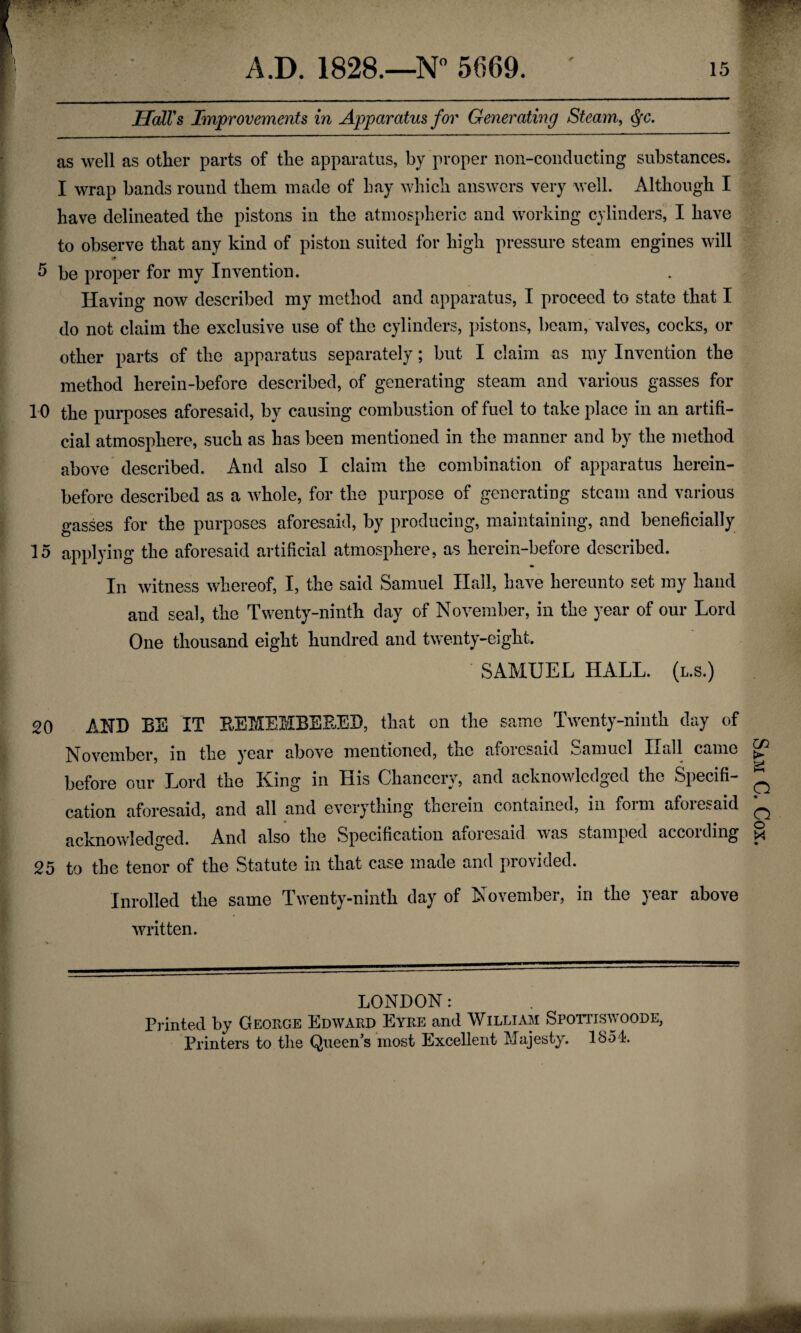 A.D. 1828.—N° 5669. ' is Hall's Improvements in Apparatus for Generating Steam, Qc. as well as other parts of the apparatus, by proper non-conducting substances. I wrap bands round them made of bay which answers very well. Although I have delineated the pistons in the atmospheric and working cylinders, I have to observe that any kind of piston suited for high pressure steam engines will 5 be proper for my Invention. Having now described my method and apparatus, I proceed to state that I do not claim the exclusive use of the cylinders, pistons, beam, valves, cocks, or other parts of the apparatus separately; but I claim as my Invention the method herein-before described, of generating steam and various gasses for 10 the purposes aforesaid, by causing combustion of fuel to take place in an artifi¬ cial atmosphere, such as has been mentioned in the manner and by the method above described. And also I claim the combination of apparatus herein¬ before described as a whole, for the purpose of generating steam and various gasses for the purposes aforesaid, by producing, maintaining, and beneficially 15 applying the aforesaid artificial atmosphere, as herein-before described. In witness whereof, I, the said Samuel Hall, have hereunto set my hand and seal, the Twenty-ninth day of November, in the year of our Lord One thousand eight hundred and twenty-eight. SAMUEL HALL, (l.s.) 20 AND BE IT REMEMBERED, that on the same Twenty-ninth day of November, m tlie year above mentioned, the afoicsaid kjamucl Iiall came before our Lord the King in His Chancery, and acknowledged the Specifi¬ cation aforesaid, and all and everything tnerem contained, in foim afoiesaid acknowledged. And also the Specification aforesaid was stamped accoiding 25 to the tenor of the Statute in that case made and provided. Inroiled the same Twenty-ninth day of November, in the year above written. LONDON: Printed by Geouge Edward Eyre and William Spottiswoode, Sam C. Cox