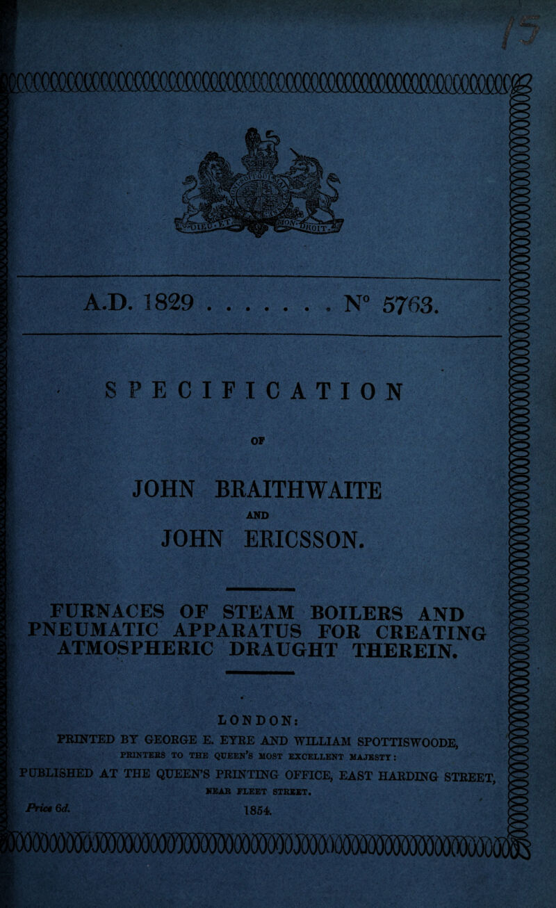 mmmmmmmmwmmmmmcm mm •I-' A.D. 1829.. N° 5763. SPECIFICATION OF JOHN BRAITHWAITE AND JOHN ERICSSON. FURNACES OF STEAM BOILERS AND PNEUMATIC APPARATUS FOR CREATING ATMOSPHERIC DRAUGHT THEREIN. LONDON: PRINTED BY GEORGE E. EYRE AND WILLIAM SPOTTISWOODE, PRINTERS TO THE QUEEN’S MOST EXCELLENT MAJESTY: PUBLISHED AT THE QUEEN’S PRINTING OFFICE, EAST HARDING STREET, NEAR FLEET STREET. Price Qd, 1854 iflOOODKjDW