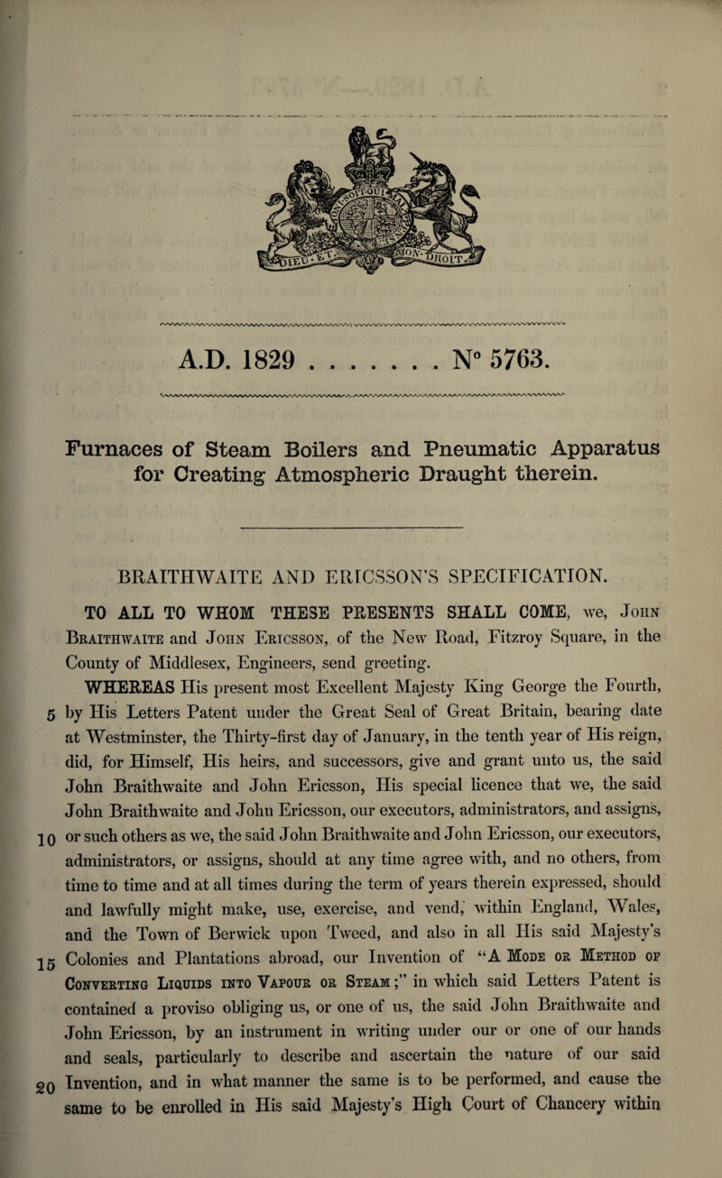 A.D. 1829 .. . . N° 5763. Furnaces of Steam Boilers and Pneumatic Apparatus for Creating Atmospheric Draught therein. BRAITHWAITE AND ERICSSON'S SPECIFICATION. TO ALL TO WHOM THESE PRESENTS SHALL COME, we, John Braithwaite and John Ericsson, of the New Road, Fitzroy Square, in the County of Middlesex, Engineers, send greeting. WHEREAS His present most Excellent Majesty King George the Fourth, 5 by His Letters Patent under the Great Seal of Great Britain, bearing date at Westminster, the Thirty-first day of January, in the tenth year of His reign, did, for Himself, His heirs, and successors, give and grant unto us, the said John Braithwaite and John Ericsson, His special licence that we, the said John Braithwaite and John Ericsson, our executors, administrators, and assigns, ] 0 oi* such others as we, the said John Braithwaite and John Ericsson, our executors, administrators, or assigns, should at any time agree with, and no others, from time to time and at all times during the term of years therein expressed, should and lawfully might make, use, exercise, and vend, within England, Wales, and the Town of Berwick upon Tweed, and also in all His said Majesty’s 25 Colonies and Plantations abroad, our Invention of “A Mode or Method op Converting Liquids into Vapour or Steam in which said Letters Patent is contained a proviso obliging us, or one of us, the said John Braithwaite and John Ericsson, by an instrument in writing under our or one of our hands and seals, particularly to describe and ascertain the nature of our said gQ Invention, and in what manner the same is to be performed, and cause the same to be enrolled in His said Majesty’s High Court of Chancery within