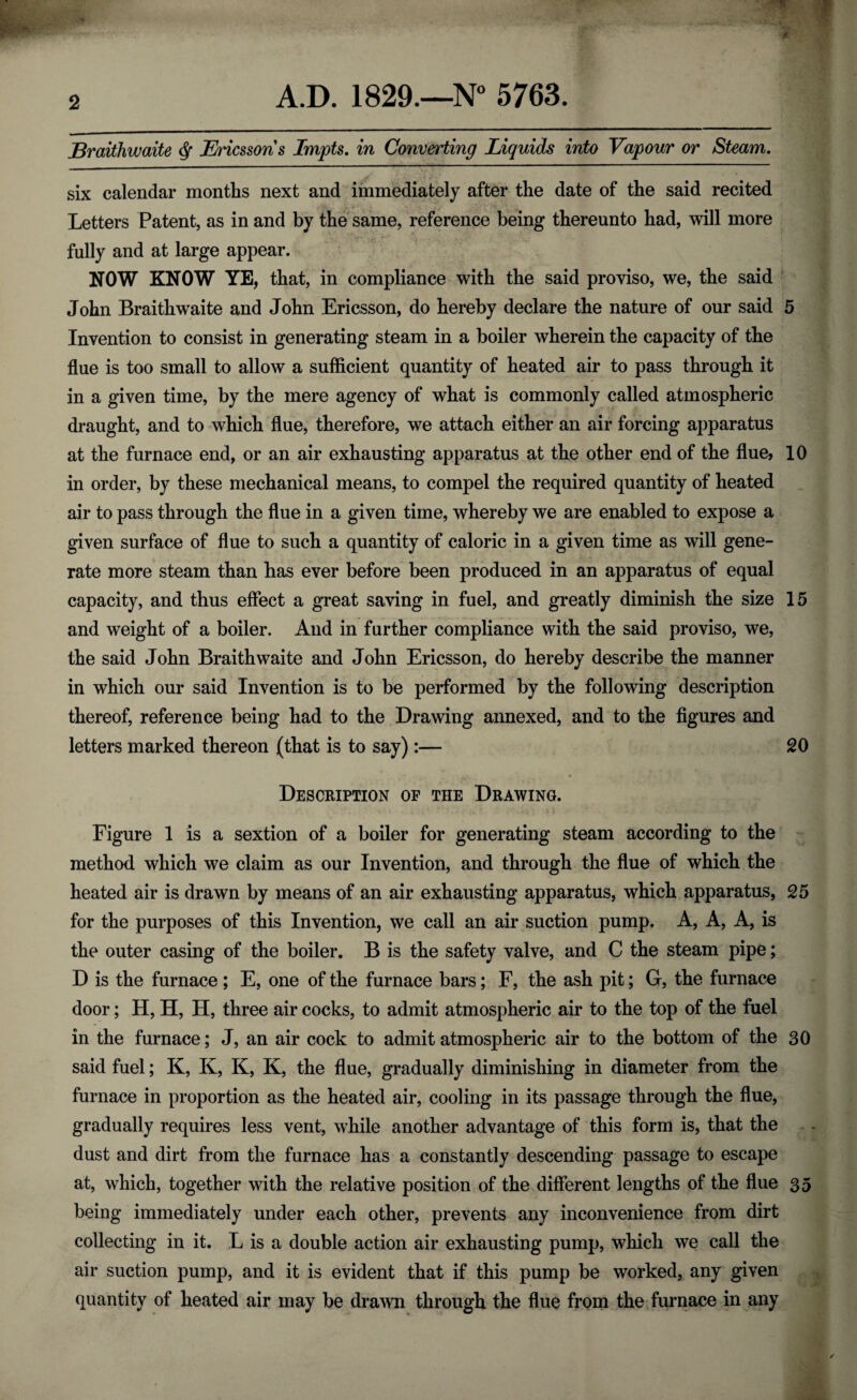 2 Braithwaite $ Ericssons Impts. in Converting Liquids into Vapour or Steam. six calendar months next and immediately after the date of the said recited Letters Patent, as in and by the same, reference being thereunto had, will more fully and at large appear. NOW KNOW YE, that, in compliance with the said proviso, we, the said John Braithwaite and John Ericsson, do hereby declare the nature of our said 5 Invention to consist in generating steam in a boiler wherein the capacity of the flue is too small to allow a sufficient quantity of heated air to pass through it in a given time, by the mere agency of what is commonly called atmospheric draught, and to which flue, therefore, we attach either an air forcing apparatus at the furnace end, or an air exhausting apparatus at the other end of the flue, 10 in order, by these mechanical means, to compel the required quantity of heated air to pass through the flue in a given time, whereby we are enabled to expose a given surface of flue to such a quantity of caloric in a given time as will gene¬ rate more steam than has ever before been produced in an apparatus of equal capacity, and thus effect a great saving in fuel, and greatly diminish the size 15 and weight of a boiler. And in further compliance with the said proviso, we, the said John Braithwaite and John Ericsson, do hereby describe the manner in which our said Invention is to be performed by the following description thereof, reference being had to the Drawing annexed, and to the figures and letters marked thereon (that is to say):— 20 Description of the Drawing. Figure 1 is a sextion of a boiler for generating steam according to the method which we claim as our Invention, and through the flue of which the heated air is drawn by means of an air exhausting apparatus, which apparatus, 25 for the purposes of this Invention, we call an air suction pump. A, A, A, is the outer casing of the boiler. B is the safety valve, and C the steam pipe; D is the furnace ; E, one of the furnace bars; F, the ash pit; G, the furnace door; H, H, H, three air cocks, to admit atmospheric air to the top of the fuel in the furnace; J, an air cock to admit atmospheric air to the bottom of the 30 said fuel; K, K, K, K, the flue, gradually diminishing in diameter from the furnace in proportion as the heated air, cooling in its passage through the flue, gradually requires less vent, while another advantage of this form is, that the dust and dirt from the furnace has a constantly descending passage to escape at, which, together with the relative position of the different lengths of the flue 35 being immediately under each other, prevents any inconvenience from dirt collecting in it. L is a double action air exhausting pump, which we call the air suction pump, and it is evident that if this pump be worked, any given quantity of heated air may be drawn through the flue from the furnace in any