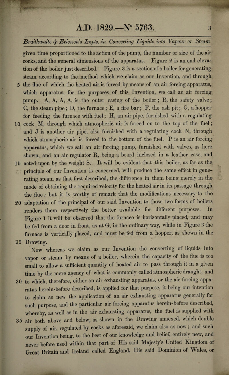 JBraithwaite df Ericsson s Impts. in Converting Liquids into Vapour or Steam given time proportioned to the action of the pump, the number or size of the air cocks, and the general dimensions of the apparatus. Figure 2 is an end eleva¬ tion of the boiler just described. Figure 3 is a section of a boiler for generating steam according to the method which we claim as our Invention, and through 5 the flue of which the heated air is forced by means of an air forcing apparatus, which apparatus, for the purposes of this Invention, we call an air forcing pump. A, A, A, A, is the outer casing of the boiler; B, the safety valve; C, the steam pipe ; D, the furnace; E, a fire bar ; F, the ash pit; G, a hopper for feeding the furnace with fuel; Ii, an air pipe, furnished with a regulating 10 cock M, through which atmospheric air is forced on to the top of the fuel; and J is another air pipe, also furnished with a regulating cock N, through which atmospheric air is forced to the bottom of the fuel. P is an air forcing apparatus, which we call an air forcing pump, furnished with valves, as here shown, and an air regulator R, being a board inclosed in a leather case, and 15 acted upon by the weight S. It will be evident that this boiler, as far as the principle of our Invention is concerned, will produce the same effect in gene¬ rating steam as that first described, the difference in them being merely in the mode of obtaining the required velocity for the heated air in its passage through the flue; but it is worthy of remark that the modifications necessary to the 20 adaptation of the principal of our said Invention to those two forms of boilers renders them respectively the better available for different purposes. In Figure 1 it will be observed that the furnace is horizontally placed, and may be fed from a door in front, as at G, in the ordinary way, while in Figure 3 the furnace is vertically placed, and must be fed from a hopper, as shewn in the 25 Drawing. Now whereas we claim as our Invention the converting of liquids into vapor or steam by means of a boiler, wherein the capacity of the flue is too small to allow a sufficient quantity of heated air to pass through it in a given time by the mere agency of what is commonly called atmospheric draught, and 30 to which, therefore, either an air exhausting apparatus, or the air forcing appa¬ ratus herein-before described, is applied for that purpose, it being our intention to claim as new the application of an air exhausting apparatus generally for such purpose, and the particular air forcing apparatus herein-before described, whereby, as well as in the air exhausting apparatus, the fuel is supplied with 35 air both above and below, as shown in the Drawing annexed, which double supply of air, regulated by cocks as aforesaid, we claim also as new; and such our Invention being, to the best of our knowledge and belief, entirely new, and never before used within that part of His said Majesty’s United Kingdom of Great Britain and Ireland called England, Ilis said Dominion of Wales, or