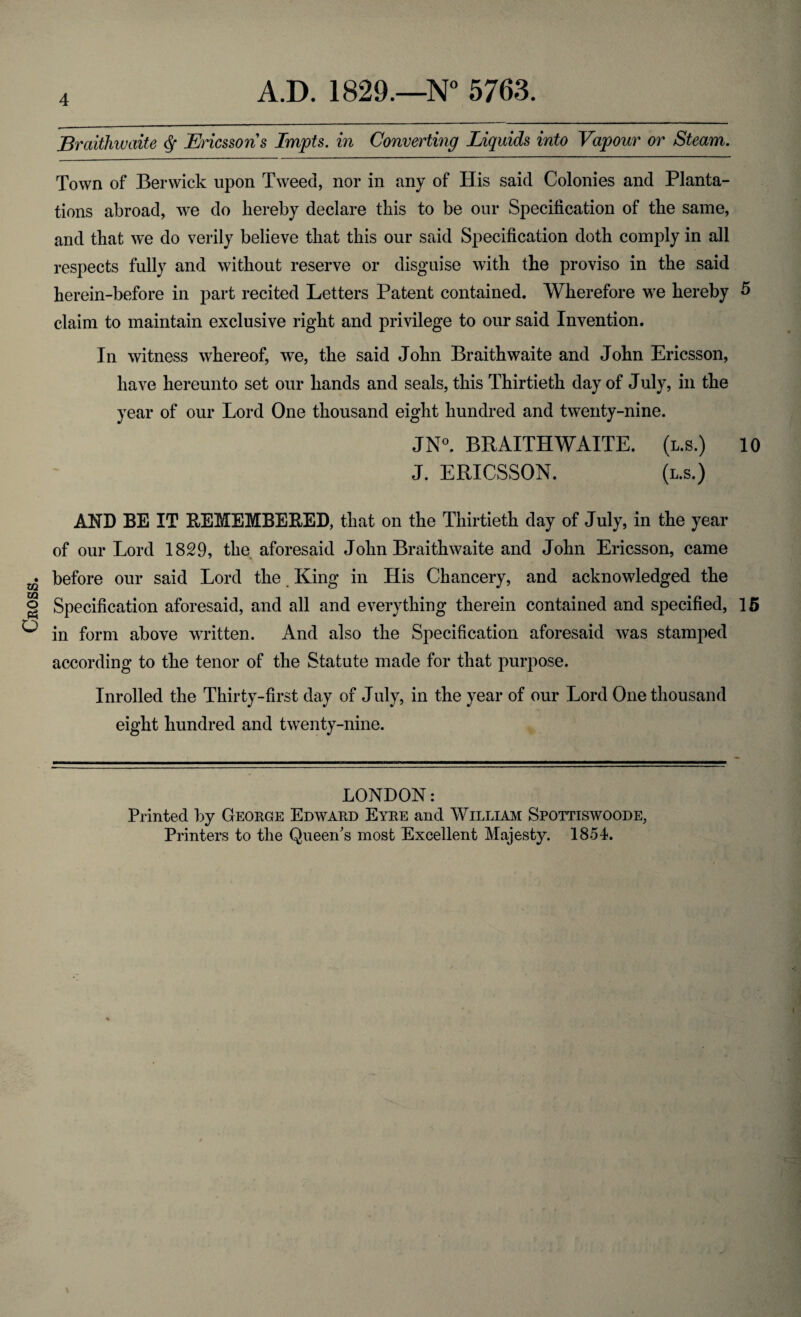 Cross. Braithwaite § Ericssons Impts. in Converting Liquids into Vapour or Steam. Town of Berwick upon Tweed, nor in any of His said Colonies and Planta¬ tions abroad, we do hereby declare this to be our Specification of the same, and that we do verily believe that this our said Specification doth comply in all respects fully and without reserve or disguise with the proviso in the said herein-before in part recited Letters Patent contained. Wherefore we hereby 5 claim to maintain exclusive right and privilege to our said Invention. In witness whereof, we, the said John Braithwaite and John Ericsson, have hereunto set our hands and seals, this Thirtieth day of July, in the year of our Lord One thousand eight hundred and twenty-nine. JN°. BRAITHWAITE. (l.s.) 10 J. ERICSSON. (l.s.) AND BE IT REMEMBERED, that on the Thirtieth day of July, in the year of our Lord 1829, the aforesaid John Braithwaite and John Ericsson, came before our said Lord the King in His Chancery, and acknowledged the Specification aforesaid, and all and everything therein contained and specified, 15 in form above written. And also the Specification aforesaid was stamped according to the tenor of the Statute made for that purpose. Inrolled the Thirty-first day of July, in the year of our Lord One thousand eight hundred and twenty-nine. LONDON: Printed by George Edward Eyre and William Spottiswoode, Printers to the Queen's most Excellent Majesty. 1854.