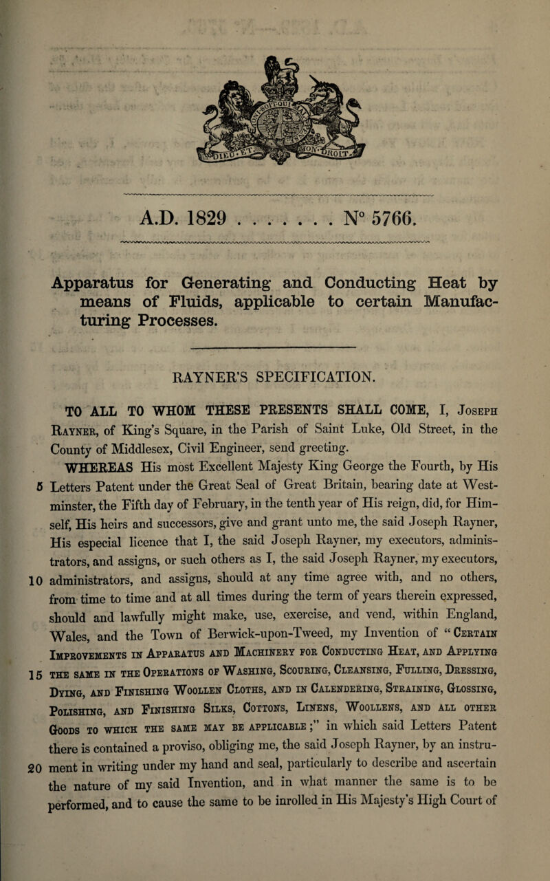 A.D. 1829 .N° 5766, Apparatus for Generating and Conducting Heat by means of Fluids, applicable to certain Manufac¬ turing Processes. RAYNER’S SPECIFICATION. TO ALL TO WHOM THESE PRESENTS SHALL COME, I, Joseph Rayner, of King’s Square, in the Parish of Saint Luke, Old Street, in the County of Middlesex, Civil Engineer, send greeting. WHEREAS His most Excellent Majesty King George the Fourth, by His 5 Letters Patent under the Great Seal of Great Britain, bearing date at West¬ minster, the Fifth day of February, in the tenth year of His reign, did, for Him¬ self, His heirs and successors, give and grant unto me, the said Joseph Rayner, His especial licence that I, the said Joseph Rayner, my executors, adminis¬ trators, and assigns, or such others as I, the said Joseph Rayner, my executors, 10 administrators, and assigns, should at any time agree with, and no others, from time to time and at all times during the term of years therein expressed, should and lawfully might make, use, exercise, and vend, within England, Wales, and the Town of Berwick-upon-Tweed, my Invention of “Certain Improvements in Apparatus and Machinery for Conducting Heat, and Applying 15 the same in the Operations of Washing, Scouring, Cleansing, Fulling, Dressing, Dying, and Finishing Woollen Cloths, and in Calendering, Straining, Glossing, Polishing, and Finishing Silks, Cottons, Linens, IYoollens, and all other Goods to which the same may be applicable in which said Letters Patent there is contained a proviso, obliging me, the said Joseph Rayner, by an instru- 20 ment in writing under my hand and seal, particularly to describe and ascertain the nature of my said Invention, and in what manner the same is to be performed, and to cause the same to be inrolled in His Majesty’s High Court of