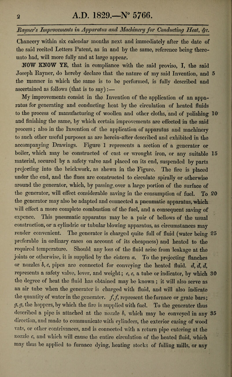 Rayners Improvements in Apparatus and Machinery for Conducting Heat, §c. Chancery within six calendar months next and immediately after the date of the said recited Letters Patent, as in and by the same, reference being there¬ unto had, will more fully and at large appear. NOW KNOW YE, that in compliance with the said proviso, I, the said Joseph Rayner, do hereby declare that the nature of my said Invention, and 5 the manner in which the same is to be performed, is fully described and ascertained as follows (that is to say) :— My improvements consist in the Invention of the application of an appa¬ ratus for generating and conducting heat by the circulation of heated fluids to the process of manufacturing of woollen and other cloths, and of polishing 10 and finishing the same, by which certain improvements are effected in the said process; also in the Invention of the application of apparatus and machinery to such other useful purposes as are herein-after described and exhibited in the accompanying Drawings. Figure 1 represents a section of a generator or boiler, which may be constructed of cast or wrought iron, or any suitable 15 material, secured by a safety valve and placed on its end, suspended by parts projecting into the brickwork, as shewn in the Figure. The fire is placed under the end, and the flues are constructed to circulate spirally or otherwise around the generator, which, by passing, over a large portion of the surface of the generator, will effect considerable saving in the consumption of fuel. To 20 the generator may also be adapted and connected a pneumatic apparatus, which will effect a more complete combustion of the fuel, and a consequent saving of expence. This pneumatic apparatus may be a pair of bellows of the usual construction, or a cylindric or tubular blowing apparatus, as circumstances may render convenient. The generater is charged quite full of fluid (water being 25 preferable in ordinary cases on account of its cheapness) and heated to the required temperature. Should any loss of the fluid arise from leakage at the joints or otherwise, it is supplied by the cistern a. To the projecting flanches or nozzles b, c, pipes are connected for conveying the heated fluid, d, d, d> represents a safety valve, lever, and weight; c, e, a tube or indicator, by which 30 the degree of heat the fluid has obtained may be knowm ; it will also serve as an air tube when the generater is charged with fluid, and will also indicate the quantity of water in the generater. ff represent the furnace or grate bars; the hoppers, by which the fire is supplied with fuel. To the generater thus described a pipe is attached at the nozzle b, which may be conveyed in any 35 direction, and made to communicate with cylinders, the exterior casing of wood vats, or other contrivances, and is connected with a return pipe entering at the nozzle c, and which will cause the entire circulation of the heated fluid, which may thus be applied to furnace dying, heating stocks of fulling mills, or any