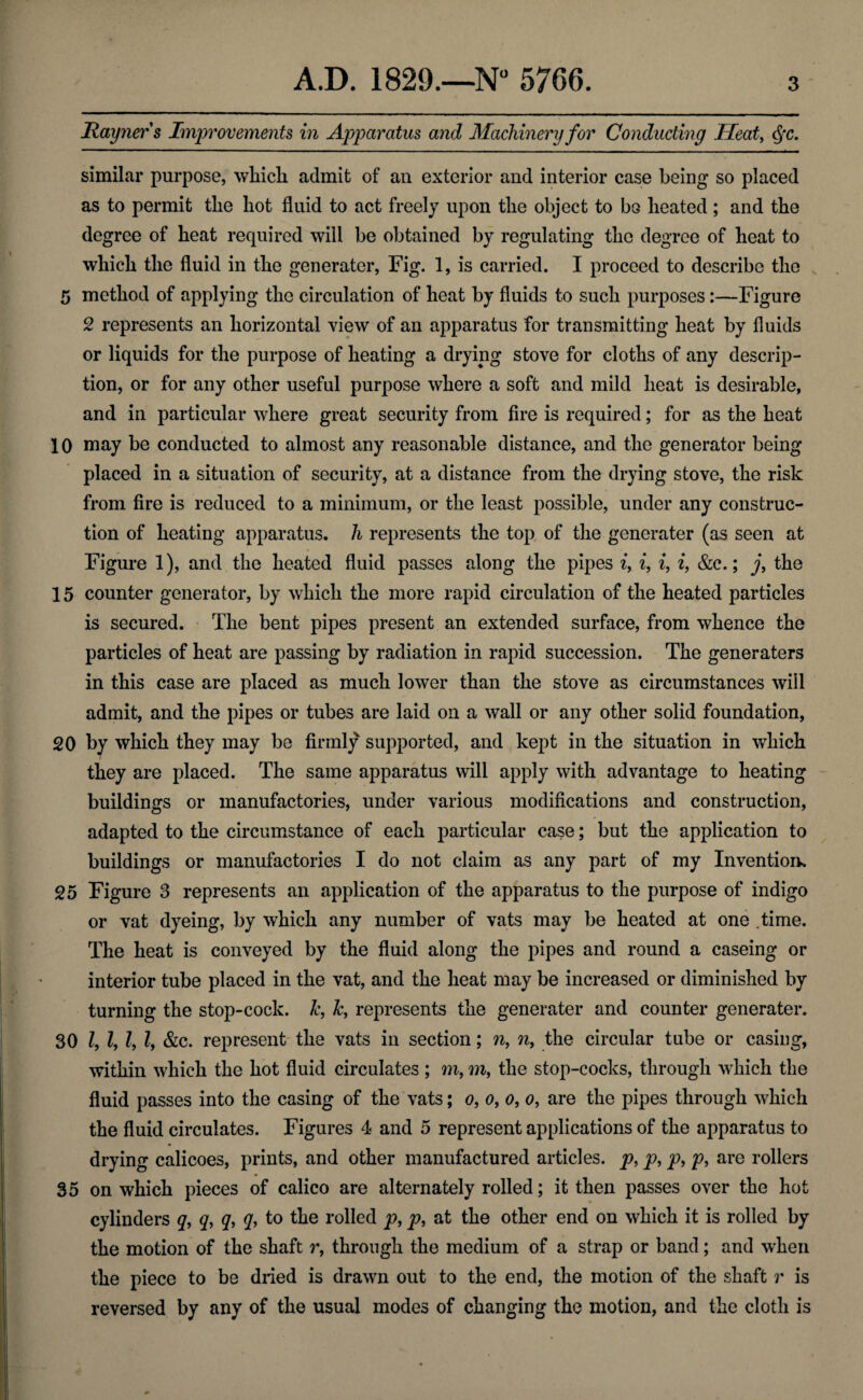 * ■ Rayners Improvements in Apparatus and Machinery for Conducting Heat, c$*c. similar purpose, which admit of an exterior and interior case being so placed as to permit the hot fluid to act freely upon the object to bo heated; and the degree of heat required will be obtained by regulating the degree of heat to which the fluid in the generater, Fig. 1, is carried. I proceed to describe the 5 method of applying the circulation of heat by fluids to such purposes:—Figure 2 represents an horizontal view of an apparatus for transmitting heat by fluids or liquids for the purpose of heating a drying stove for cloths of any descrip¬ tion, or for any other useful purpose where a soft and mild heat is desirable, and in particular where great security from fire is required; for as the heat 10 may be conducted to almost any reasonable distance, and the generator being placed in a situation of security, at a distance from the drying stove, the risk from fire is reduced to a minimum, or the least possible, under any construc¬ tion of heating apparatus, h represents the top of the generater (as seen at Figure 1), and the heated fluid passes along the pipes i, i, i, i, &c.; j, the 15 counter generator, by which the more rapid circulation of the heated particles is secured. The bent pipes present an extended surface, from whence the particles of heat are passing by radiation in rapid succession. The generaters in this case are placed as much lower than the stove as circumstances will admit, and the pipes or tubes are laid on a wall or any other solid foundation, 20 by which they may be firmly supported, and kept in the situation in which they are placed. The same apparatus will apply with advantage to heating buildings or manufactories, under various modifications and construction, adapted to the circumstance of each particular case; but the application to buildings or manufactories I do not claim as any part of my Invention. 25 Figure 3 represents an application of the apparatus to the purpose of indigo or vat dyeing, by which any number of vats may be heated at one time. The heat is conveyed by the fluid along the pipes and round a caseing or interior tube placed in the vat, and the heat may be increased or diminished by turning the stop-cock, k, k, represents the generater and counter generater. 30 1,1, l, l, &c. represent the vats in section; n, n, the circular tube or casing, within which the hot fluid circulates; m, m, the stop-cocks, through which the fluid passes into the casing of the vats; o, o, o, o, are the pipes through which the fluid circulates. Figures 4 and 5 represent applications of the apparatus to drying calicoes, prints, and other manufactured articles, p, p, p, p, are rollers 35 on which pieces of calico are alternately rolled; it then passes over the hot cylinders q, q, q, q, to the rolled p, p, at the other end on which it is rolled by the motion of the shaft r, through the medium of a strap or band; and when the piece to be dried is drawn out to the end, the motion of the shaft r is reversed by any of the usual modes of changing the motion, and the cloth is