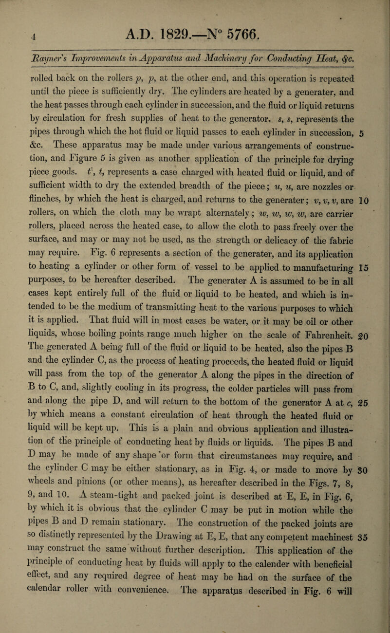 Rayners Improvements in Apparatus and Machinery for Conducting Heat, <$c. rolled back on the rollers p, p, at the other end, and this operation is repeated until the piece is sufficiently dry. The cylinders are heated by a generater, and the heat passes through each cylinder in succession, and the fluid or liquid returns by circulation for fresh supplies of heat to the generator, s, s, represents the pipes through which the hot fluid or liquid passes to each cylinder in succession, 5 &c. These apparatus may be made under various arrangements of construe- tion, and Figure 5 is given as another application of the principle for drying piece goods. t\ t, represents a case charged with heated fluid or liquid, and of sufficient width to dry the extended breadth of the piece; u, u, are nozzles or flinches, by which the heat is charged, and returns to the generater; v, v, v, are 10 rollers, on which the cloth may be wrapt alternately; w, w9 w, w, are carrier rollers, placed across the heated case, to allow the cloth to pass freely over the surface, and may or may not be used, as the strength or delicacy of the fabric may require. Fig. 6 represents a section of the generater, and its application to heating a cylinder or other form of vessel to be applied to manufacturing 15 purposes, to be hereafter described. The generater A is assumed to be in all cases kept entirely full of the fluid or liquid to be heated, and which is in¬ tended to be the medium of transmitting heat to the various purposes to which it is applied. That fluid will in most cases be water, or it may be oil or other liquids, whose boiling points range much higher on the scale of Fahrenheit. 20 The generated A being full of the fluid or liquid to be heated, also the pipes B and the cylinder C, as the process of heating proceeds, the heated fluid or liquid will pass from the top of the generator A along the pipes in the direction of B to C, and, slightly cooling in its progress, the colder particles will pass from and along the pipe D, and will return to the bottom of the generator A at c, 25 by which means a constant circulation of heat through the heated fluid or liquid will be kept up. This is a plain and obvious application and illustra¬ tion of the principle of conducting heat by fluids or liquids. The pipes B and D may be made of any shape ‘or form that circumstances may require, and the cylinder G may be either stationary, as in Fig. 4, or made to move by SO wheels and pinions (or other means), as hereafter described in the Figs. 7, 8, 9, and 10. A steam-tight and packed joint is described at E, E, in Fig. 6, by which it is obvious that the cylinder C may be put in motion while the pipes B and D remain stationary. The construction of the packed joints are so distinctly represented by the Drawing at E, E, that any competent machinest 35 may construct the same without further description. This application of the principle of conducting heat by fluids will apply to the calender with beneficial effect, and any required degree of heat may be had on the surface of the calendar roller with convenience. The apparatus described in Fig. 6 will