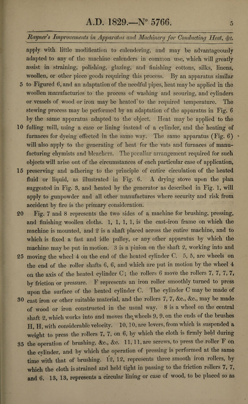 Rayners Improvements in Apparatus and Machinery for Conducting Heat, apply with little modification to calendering, and may be advantageously adapted to any of the machine calenders in common use, which will greatly assist in straining, polishing, glazing, and finishing cottons, silks, linens, woollen, or other piece goods requiring this process. By an apparatus similar 5 to Figured 6, and an adaptation of the needful pipes, heat may be applied in the woollen manufacturies to the process of washing and scouring, and cylinders or vessels of wood or iron may be heated to the required temperature. The stewing process may be performed by an adaptation of the apparatus in Fig. 6 by the same apparatus adapted to the object. Heat may be applied to the 10 fulling mill, using a case or lining instead of a cylinder, and the heating of furnaces for dyeing effected in the same way. The same apparatus (Fig. 6) * will also apply to the generating of heat for the vats and furnaces of manu¬ facturing chymists and bleachers. The peculiar arrangement required for such objects will arise out of the circumstances of each particular case of application, 15 preserving and adhering to the principle of entire circulation of the heated fluid or liquid, as illustrated in Fig. 6. A drying stove upon the plan suggested in Fig. 3, and heated by the generator as described in Fig. 1, will apply to gunpowder and all other manufactures where security and risk from accident by fire is the primary consideration. 20 Fig. 7 and 8 represents the two sides of a machine for brushing, pressing, and finishing woollen cloths. 1, 1, 1, 1, is the cast-iron frame on which the machine is mounted, and 2 is a shaft placed across the entire machine, and to which is fixed a fast and idle pulley, or any other apparatus by which the machine maybe put in motion. 3 is a pinion on the shaft 2, working into and 25 moving the wheel 4 on the end of the heated cylinder C. 5, 5, are wheels on the end of the roller shafts 6, 6, and which are put in motion by the wheel 4 on the axis of the heated cylinder C; the rollers 6 move the rollers 7, 7,7, 7, by friction or pressure. F represents an iron roller smoothly turned to press upon the surface of the heated cylinder C. The cylinder C may be made of 30 cast iron or other suitable material, and the rollers /, 7, &c., Ac., may be made of wood or iron constructed in the usual way. 8 is a wheel on the central shaft 2, which works into and moves the. wheels 9, 9, on the ends of the brushes H, H, with considerable velocity. 10,10, are levers, from which is suspended a weight to press the rollers 7, 7, on 6, by which the cloth is firmly held during 35 the operation of brushing, &c., &c. 11,11, are screws, to press the roller F on the cylinder, and by which the operation of pressing is performed at the same time with that of brushing. 12, 12, represents three smooth iron rollers, by which the cloth is strained and held tight in passing to the friction rollers 7, 7,