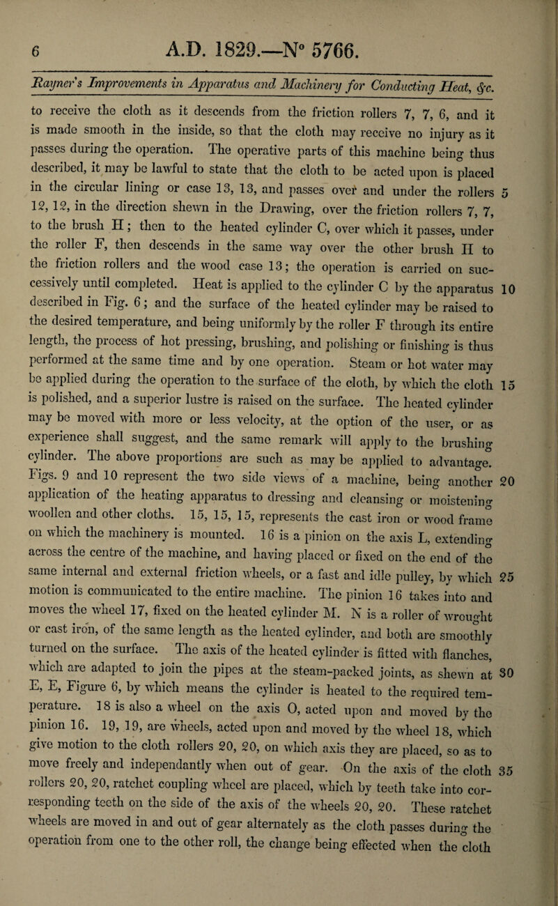 Rayners Improvements in Apparatus and Machinery for Conducting Heat, §c. to receive the cloth as it descends from the friction rollers 7, 7, 6, and it is made smooth in the inside, so that the cloth may receive no injury as it passes during the operation. The operative parts of this machine being thus described, it may be lawful to state that the cloth to be acted upon is placed in the cncular lining oi case 13, 13, and passes over and under the rollers 5 15, 12, in the direction shewn in the Drawing, over the friction rollers 7, 7, to the brush II, then to the heated cylinder C, over which it passes, under the roller F, then descends in the same way over the other brush II to the fi iction l ollei s and the wood case 13 j the operation is carried on suc¬ cessively until completed. Heat is applied to the cylinder C by the apparatus 10 described in lig. 6, and the surface of the heated cylinder may be raised to the desired temperature, and being uniformly by the roller F through its entire length, the process of hot pressing, brushing, and polishing or finishing is thus performed at the same time and by one operation. Steam or hot water may be applied during the operation to the surface of the cloth, by which the cloth 15 is polished, and a superior lustre is raised on the surface. The heated cylinder may be moved with more or less velocity, at the option of the user, or as experience shall suggest, and the same remark will apply to the brushing cylinder. The above proportions are such as may be applied to advantage, ligs. 9 and 10 represent the two side views of a machine, being another 20 application of the heating apparatus to dressing and cleansing or moistening woollen and other cloths. 15,15,15, represents the cast iron or wood frame on which the machinery is mounted. 16 is a pinion on the axis L, extending across the centre of the machine, and having placed or fixed on the end of the same internal and external friction wheels, or a fast and idle pulley, by which 25 motion is communicated to the entire machine. The pinion 16 takes into and moves the wheel 17, fixed on the heated cylinder M. N is a roller of wrought or cast iron, of the same length as the heated cylinder, and both are smoothly turned on the surface. The axis of the heated cylinder is fitted with flanches, which are adapted to join the pipes at the steam-packed joints, as shewn at 30 E, E, Figure 6, by which means the cylinder is heated to the required tem¬ perature. 18 is also a wheel on the axis 0, acted upon and moved by the pinion 16. 19, 19, are wheels, acted upon and moved by the wheel 18, which give motion to the cloth rollers 20, 20, on which axis they are placed, so as to move freely and independantly when out of gear. On the axis of the cloth 35 rollers 20, 20, ratchet coupling wheel are placed, which by teeth take into cor¬ responding teeth on the side of the axis of the wheels 20, 20. These ratchet wheels are moved in and out of gear alternately as the cloth passes during the operation from one to the other roll, the change being effected when the cloth