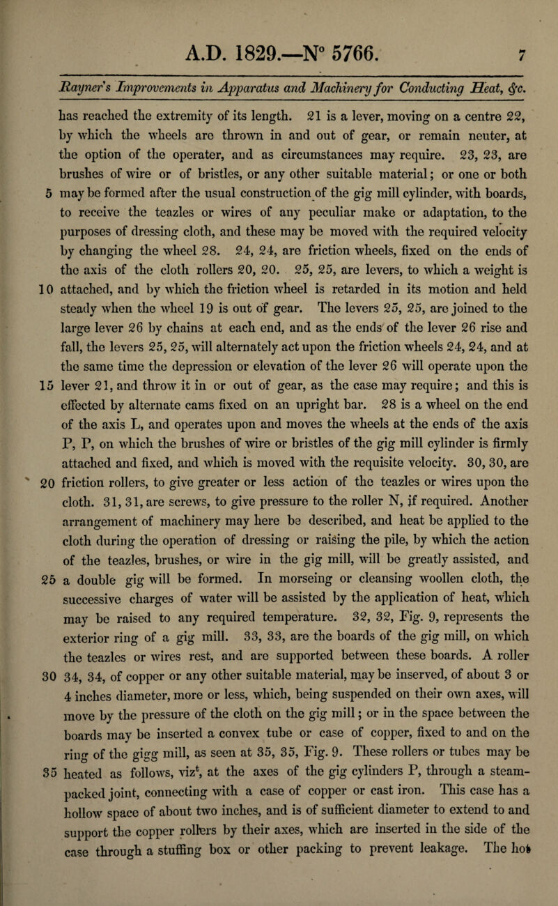 Hayners Improvements in Apparatus and Machinery for Conducting Heat, Las reached the extremity of its length. 21 is a lever, moving on a centre 22, by which the wheels are thrown in and out of gear, or remain neuter, at the option of the operater, and as circumstances may require. 23, 23, are brushes of wire or of bristles, or any other suitable material; or one or both 5 may be formed after the usual construction of the gig mill cylinder, with boards, to receive the teazles or wires of any peculiar make or adaptation, to the purposes of dressing cloth, and these may be moved with the required velocity by changing the wheel 28. 24, 24, are friction wheels, fixed on the ends of the axis of the cloth rollers 20, 20. 25, 25, are levers, to which a weight is 10 attached, and by which the friction wheel is retarded in its motion and held steady when the wheel 19 is out of gear. The levers 25, 25, are joined to the large lever 26 by chains at each end, and as the ends of the lever 26 rise and fall, the levers 25, 25, will alternately act upon the friction wheels 24, 24, and at the same time the depression or elevation of the lever 26 will operate upon the 15 lever 21, and throw it in or out of gear, as the case may require; and this is effected by alternate cams fixed on an upright bar. 28 is a wheel on the end of the axis L, and operates upon and moves the wheels at the ends of the axis P, P, on which the brushes of wire or bristles of the gig mill cylinder is firmly attached and fixed, and which is moved with the requisite velocity. 30, 30, are 20 friction rollers, to give greater or less action of the teazles or wires upon the cloth. 31,31, are screws, to give pressure to the roller N, if required. Another arrangement of machinery may here be described, and heat be applied to the cloth during the operation of dressing or raising the pile, by which the action of the teazles, brushes, or wire in the gig mill, will be greatly assisted, and 25 a double gig will be formed. In morseing or cleansing woollen cloth, the successive charges of water will be assisted by the application of heat, which may be raised to any required temperature. 32, 32, Fig. 9, represents the exterior ring of a gig mill. 33, 33, are the boards of the gig mill, on which the teazles or wires rest, and are supported between these boards. A roller 30 34, 34, of copper or any other suitable material, maybe inserved, of about 3 or 4 inches diameter, more or less, which, being suspended on their own axes, will move by the pressure of the cloth on the gig mill; or in the space between the boards may be inserted a convex tube or case of copper, fixed to and on the ring of the gisrg mill, as seen at 35, 35, Fig. 9. These rollers or tubes may be 35 heated as follows, vizt, at the axes of the gig cylinders P, through a steam- packed joint, connecting with a case of copper or cast iron. This case has a hollow space of about two inches, and is of sufficient diameter to extend to and support the copper rollers by their axes, which are inserted in the side of the case through a stuffing box or other packing to prevent leakage. The ho*