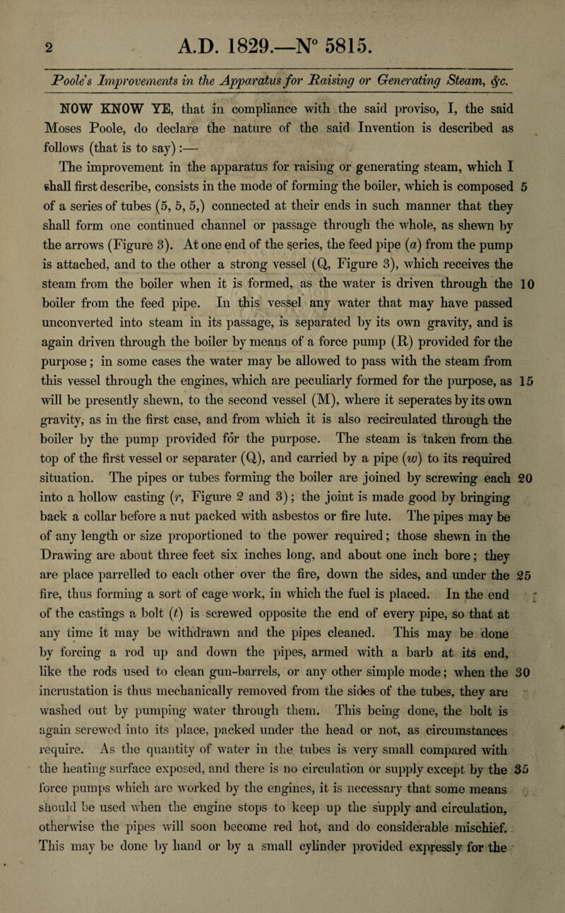 Pooles Improvements in the Apparatus for Raising or Generating Steam, <$c. NOW KNOW YE, that in compliance with the said proviso, I, the said Moses Poole, do declare the nature of the said Invention is described as follows (that is to say):— The improvement in the apparatus for raising or generating steam, which I shall first describe, consists in the mode of forming the boiler, which is composed 5 of a series of tubes (5, 5, 5,) connected at their ends in such manner that they shall form one continued channel or passage through the whole, as shewn by the arrows (Figure 3). At one end of the series, the feed pipe (a) from the pump is attached, and to the other a strong vessel (Q, Figure 3), which receives the steam from the boiler when it is formed, as the water is driven through the 10 boiler from the feed pipe. In this vessel any water that may have passed unconverted into steam in its passage, is separated by its own gravity, and is again driven through the boiler by means of a force pump (R) provided for the purpose; in some cases the water may be allowed to pass with the steam from this vessel through the engines, which are peculiarly formed for the purpose, as 15 will be presently shewn, to the second vessel (M), where it seperates by its own gravity, as in the first case, and from which it is also recirculated through the boiler by the pump provided for the purpose. The steam is taken from the top of the first vessel or separater (Q), and carried by a pipe (w) to its required situation. The pipes or tubes forming the boiler are joined by screwing each 20 into a hollow casting (r, Figure 2 and 3); the joint is made good by bringing back a collar before a nut packed with asbestos or fire lute. The pipes may be of any length or size proportioned to the power required; those shewn in the Drawing are about three feet six inches long, and about one inch bore; they are place parrelled to each other over the fire, down the sides, and under the 25 fire, thus forming a sort of cage work, in which the fuel is placed. In the end of the castings a bolt (t) is screwed opposite the end of every pipe, so that at any time it may be withdrawn and the pipes cleaned. This may be done by forcing a rod up and down the pipes, armed with a barb at its end, like the rods used to clean gun-barrels, or any other simple mode; when the 30 incrustation is thus mechanically removed from the sides of the tubes, they are washed out by pumping water through them. This being done, the bolt is % again screwed into its place, packed under the head or not, as circumstances require. As the quantity of water in the tubes is very small compared with the heating surface exposed, and there is no circulation or supply except by the 35 force pumps which are worked by the engines, it is necessary that some means should be used when the engine stops to keep up the supply and circulation, otherwise the pipes will soon become red hot, and do considerable mischief. This may be done by hand or by a small cylinder provided expressly for the