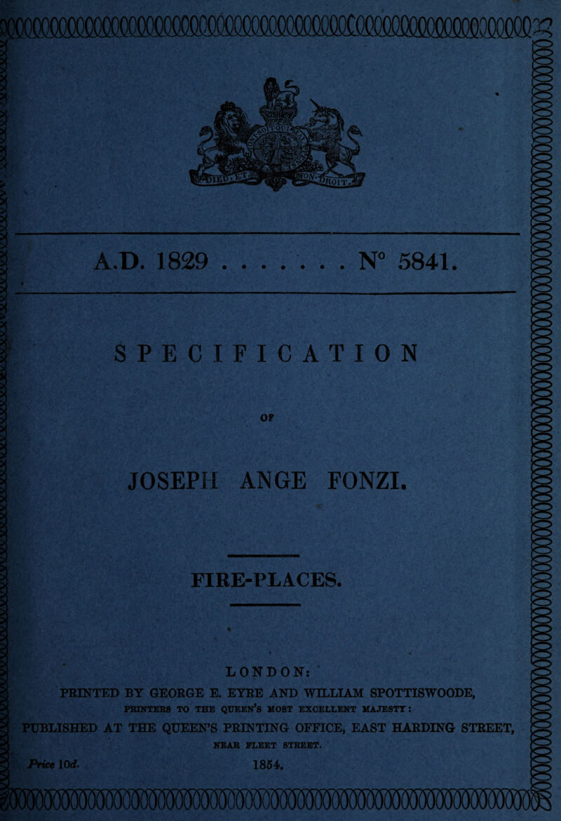 *. ■ * A.D. 1829 ....... N° 5841. SPECIFICATION OF JOSEPH ANGE FONZI. FIRE-PLACES. LONDON: PRINTED BY GEORGE E. EYRE AND WILLIAM SPOTTISWOODE, PRINTERS TO THE QUEEN*S MOST EXCELLENT MAJESTY: PUBLISHED AT THE QUEEN’S PRINTING OFFICE, EAST HARDING STREET, NEAR FLEET STREET. Price 10 d. 1854. Price 10 d.
