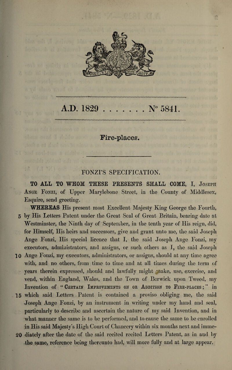 A.D. 1829 .N° 5841. Fire-places. FONZI’S SPECIFICATION. TO ALL TO WHOM THESE PRESENTS SHALL COME, I, Joseph Ange Fonzi, of Upper Marylebone Street, in the County of Middlesex, Esquire, send greeting. WHEREAS His present most Excellent Majesty King George the Fourth, 5 by His Letters Patent under the Great Seal of Great Britain, bearing date at Westminster, the Ninth day of September, in the tenth year of His reign, did, for Himself, His heirs and successors, give and grant unto me, the said Joseph Ange Fonzi, His special licence that I, the said Joseph Ange Fonzi, my executors, administrators, and assigns, or such others as I, the said Joseph 10 Ange Fonzi, my executors, administrators, or assigns, should at any time agree with, and no others, from time to time and at all times during the term of years therein expressed, should and lawfully might '/lake, use, exercise, and vend, within England, Wales, and the Town of Berwick upon Tweed, my Invention of “ Certain Improvements on or Addition to Fire-places ;” in 15 which said Letters Patent is contained a proviso obliging me, the said Joseph Ange Fonzi, by an instrument in writing under my hand and seal, particularly to describe and ascertain the nature of my said Invention, and in what manner the same is to be performed, and to cause the same to be enrolled in His said Majesty's High Court of Chancery within six months next and imme- 20 diately after the date of the said recited recited Letters Patent, as in aud by the same, reference being thereunto had, will more fully and at large appear.