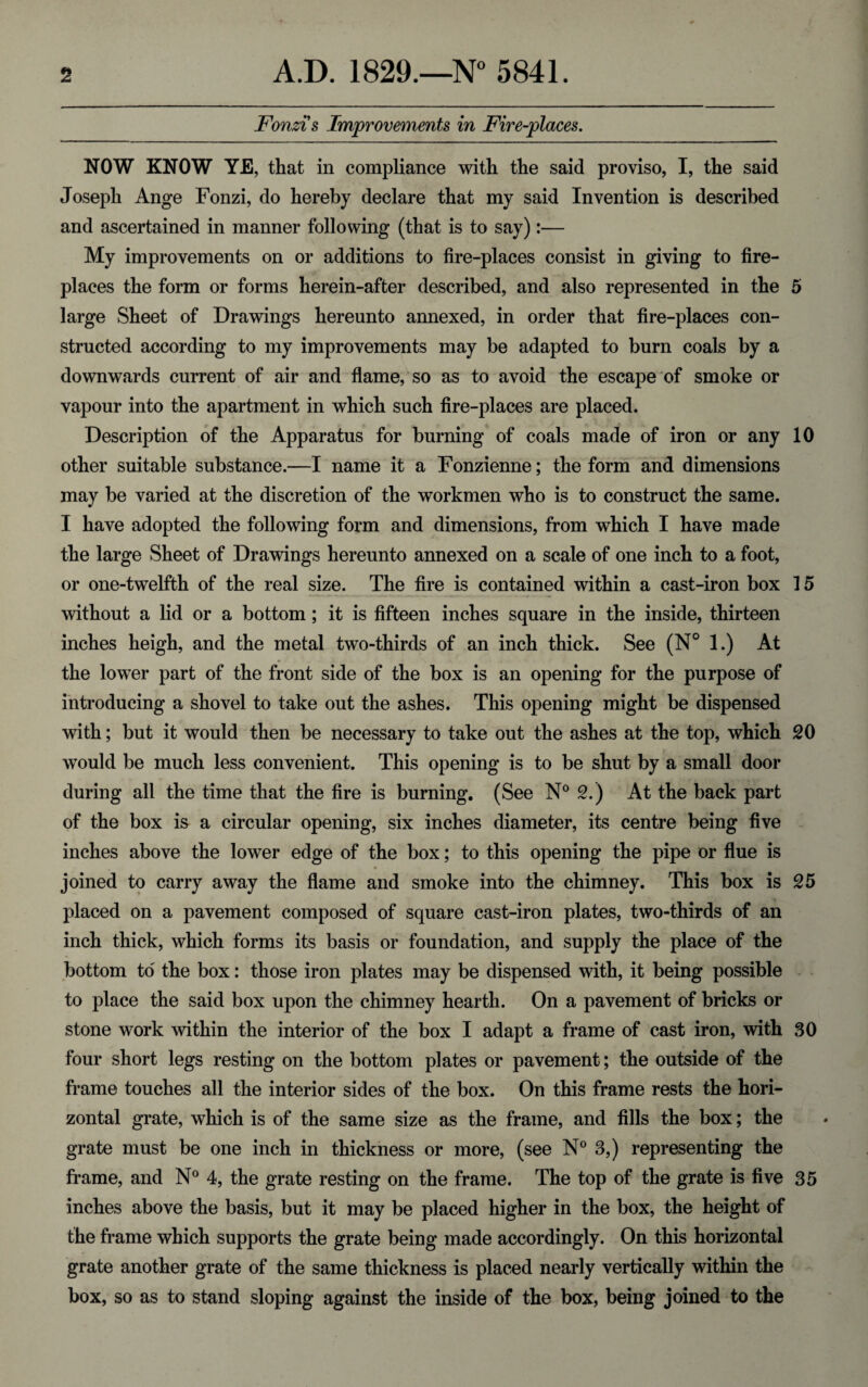 Fonzis Improvements in Fire-places. NOW KNOW YE, that in compliance with the said proviso, I, the said Joseph Ange Fonzi, do hereby declare that my said Invention is described and ascertained in manner following (that is to say):— My improvements on or additions to fire-places consist in giving to fire¬ places the form or forms herein-after described, and also represented in the 5 large Sheet of Drawings hereunto annexed, in order that fire-places con¬ structed according to my improvements may be adapted to burn coals by a downwards current of air and flame, so as to avoid the escape of smoke or vapour into the apartment in which such fire-places are placed. Description of the Apparatus for burning of coals made of iron or any 10 other suitable substance.—I name it a Fonzienne; the form and dimensions may be varied at the discretion of the workmen who is to construct the same. I have adopted the following form and dimensions, from which I have made the large Sheet of Drawings hereunto annexed on a scale of one inch to a foot, or one-twelfth of the real size. The fire is contained within a cast-iron box 15 without a lid or a bottom ; it is fifteen inches square in the inside, thirteen inches heigh, and the metal two-thirds of an inch thick. See (N° 1.) At the lower part of the front side of the box is an opening for the purpose of introducing a shovel to take out the ashes. This opening might be dispensed with; but it would then be necessary to take out the ashes at the top, which 20 would be much less convenient. This opening is to be shut by a small door during all the time that the fire is burning. (See N° 2.) At the back part of the box is a circular opening, six inches diameter, its centre being five inches above the lower edge of the box; to this opening the pipe or flue is joined to carry away the flame and smoke into the chimney. This box is 25 placed on a pavement composed of square cast-iron plates, two-thirds of an inch thick, which forms its basis or foundation, and supply the place of the bottom to the box: those iron plates may be dispensed with, it being possible to place the said box upon the chimney hearth. On a pavement of bricks or stone work within the interior of the box I adapt a frame of cast iron, with 30 four short legs resting on the bottom plates or pavement; the outside of the frame touches all the interior sides of the box. On this frame rests the hori¬ zontal grate, which is of the same size as the frame, and fills the box; the grate must be one inch in thickness or more, (see N° 3,) representing the frame, and N° 4, the grate resting on the frame. The top of the grate is five 35 inches above the basis, but it may be placed higher in the box, the height of the frame which supports the grate being made accordingly. On this horizontal grate another grate of the same thickness is placed nearly vertically within the box, so as to stand sloping against the inside of the box, being joined to the