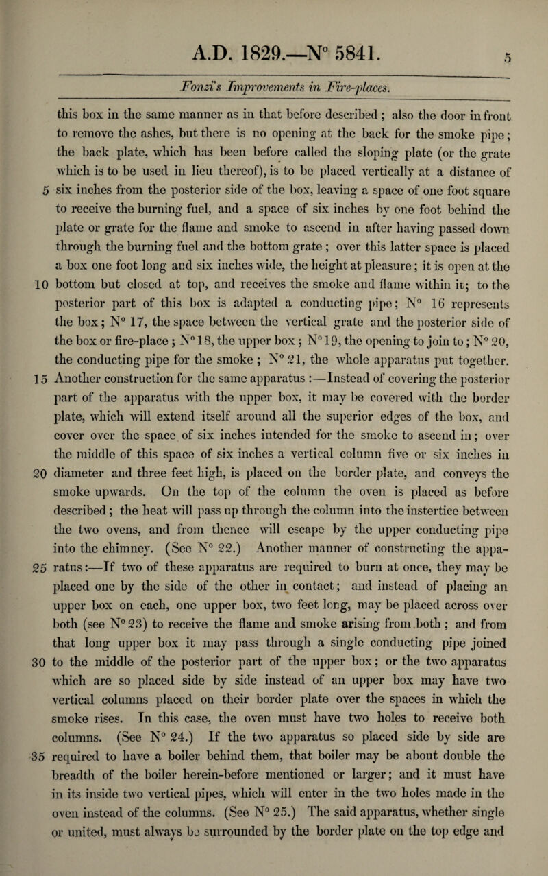 Fonzis Improvements in Fire-places. this box in the same manner as in that before described; also the door in front to remove the ashes, but there is no opening at the back for the smoke pipe; the back plate, which has been before called the sloping plate (or the grate which is to be used in lieu thereof), is to be placed vertically at a distance of 5 six inches from the posterior side of the box, leaving a space of one foot square to receive the burning fuel, and a space of six inches by one foot behind the plate or grate for the flame and smoke to ascend in after having passed down through the burning fuel and the bottom grate ; over this latter space is placed a box one foot long and six inches wide, the height at pleasure; it is open at the 10 bottom but closed at top, and receives the smoke and flame within it; to the posterior part of this box is adapted a conducting pipe; N° 16 represents the box; N° 17, the space between the vertical grate and the posterior side of the box or fire-place ; N° 18, the upper box ; N° 19, the opening to join to; N° 20, the conducting pipe for the smoke ; N° 21, the whole apparatus put together. 15 Another construction for the same apparatus :—Instead of covering the posterior part of the apparatus with the upper box, it may be covered with the border plate, which will extend itself around all the superior edges of the box, and cover over the space of six inches intended for the smoke to ascend in; over the middle of this space of six inches a vertical column five or six inches in 20 diameter and three feet high, is placed on the border plate, and conveys the smoke upwards. On the top of the column the oven is placed as before described ; the heat will pass up through the column into the instertice between the two ovens, and from thence will escape by the upper conducting pipe into the chimney. (See N° 22.) Another manner of constructing the appa- 25 ratus:—If two of these apparatus are required to burn at once, they may be placed one by the side of the other in contact; and instead of placing an upper box on each, one upper box, two feet long, may be placed across over both (see N° 23) to receive the flame and smoke arising from both ; and from that long upper box it may pass through a single conducting pipe joined 30 to the middle of the posterior part of the upper box; or the two apparatus which are so placed side by side instead of an upper box may have two vertical columns placed on their border plate over the spaces in which the smoke rises. In this case, the oven must have two holes to receive both columns. (See N° 24.) If the two apparatus so placed side by side are 35 required to have a boiler behind them, that boiler may be about double the breadth of the boiler lierein-before mentioned or larger; and it must have in its inside two vertical pipes, which will enter in the two holes made in the oven instead of the columns. (See N° 25.) The said apparatus, whether single or united, must always bj surrounded by the border plate on the top edge and